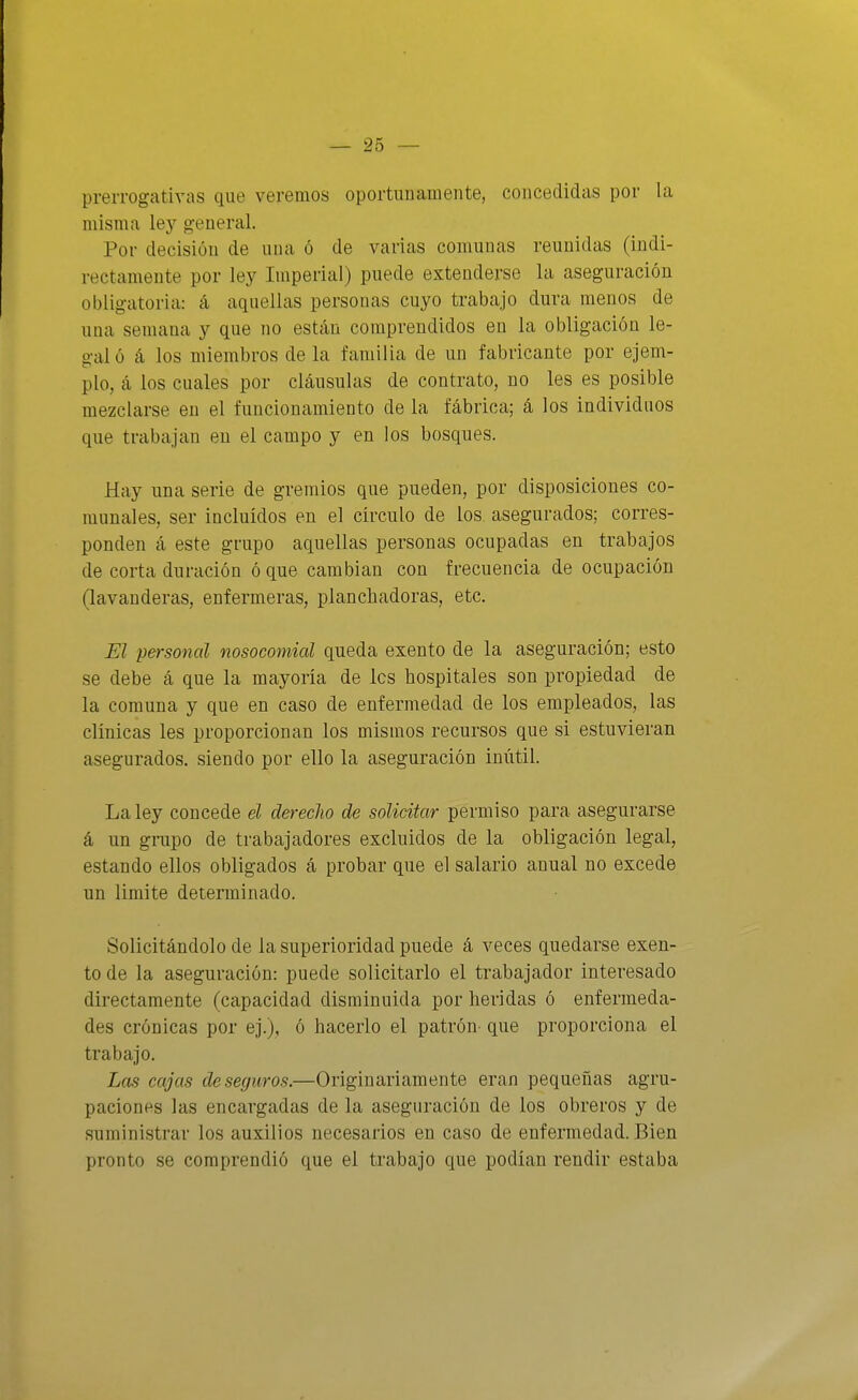 prerrogativas que veremos oportunamente, concedidas por la misma \ej general. Por decisión de una ó de varias comunas reunidas (indi- rectamente por ley Imperial) puede extenderse la aseguración obligatoria: á aquellas personas cuyo trabajo dura menos de una semana y que no están comprendidos en la obligación le- g-aló á los miembros de la familia de un fabricante por ejem- pío, á los cuales por cláusulas de contrato, no les es posible mezclarse en el funcionamiento de la fábrica; á los individuos que trabajan en el campo y en los bosques. Hay una serie de gremios que pueden, por disposiciones co- munales, ser incluidos en el círculo de los asegurados; corres- ponden á este grupo aquellas personas ocupadas en trabajos de corta duración ó que cambian con frecuencia de ocupación (lavanderas, enfermeras, planchadoras, etc. El personal nosocomial queda exento de la aseguración; esto se debe á que la mayoría de les hospitales son propiedad de la comuna y que en caso de enfermedad de los empleados, las clínicas les proporcionan los mismos recursos que si estuvieran asegurados, siendo por ello la aseguración inútil. La ley concede el derecJio de solicitar permiso para asegurarse á un grupo de trabajadores excluidos de la obligación legal, estando ellos obligados á probar que el salario anual no excede un limite determinado. Solicitándolo de la superioridad puede á veces quedarse exen- to de la aseguración: puede solicitarlo el trabajador interesado directamente (capacidad disminuida por heridas ó enfermeda- des crónicas por ej.), ó hacerlo el patrón- que proporciona el trabajo. Las cajas de seguros.—Originariamente eran pequeñas agru- paciones las encargadas de la aseguración de los obreros y de suministrar los auxilios necesarios en caso de enfermedad. Bien pronto se comprendió que el trabajo que podían rendir estaba