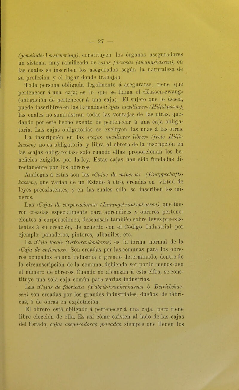(gemeinde-Jersiclierímg), constituyen los órganos aseguradores uü sistema muy ramificado de cajcis forzosas (swcmgskassen), en las cuciles se inscriben los asegurados según la naturaleza de su profesión y el higar donde trabajan Toda persona obligada legalmente á asegurarse, tiene que pertenecer á una caja; es lo que se llama el «Kassen-zwang» (obligación de pertenecer á una caja). El sujeto que lo desea, puede inscribirse en las llamadas «Co/as auxiliares» (Eilfsl-assen), las cuales no suministran todas las ventajas de las otras, que- dando por este hecho exento de pertenecer á una caja obliga- toria. Las cajas obligatorias se excluyen las unas á las otras. La inscripción en las «cajas auxiliares libres» (freie Hilfs- Jcassen) no es obligatoria, y libra al obrero de la inscripción en las «cajas obligatorias» sólo cuando ellas proporcionan los be- neficios exigidos por la ley. Estas cajas han sido fundadas di- rectamente por los obreros. Análogas á éstas son las «Cajas de mineros» (Knappscliafts- Tiossen), que varían de un Estado á otro, creadas en virtud de leyes preexistentes, y en las cuales sólo se inscriben los mi- neros. Las «Cajas de corporaciones» (Innitngslrankenkassen), que fue- ron creadas especialmente para aprendices y obreros pertene- cientes á corporaciones, descansan también sobre leyes preexis- tentes á su creación, de acuerdo con el Código Industrial; por ejemplo: panaderos, pintores, albañiles, etc. La «Caja local» (Ortslranlcenkasse) es la forma normal de la «Caja de enfermos». Son creadas por las comunas para los obre- ros ocupados en una industria ó gremio determinado, dentro de la circunscripción de la comuna, debiendo ser por lo menos cien el número de obreros. Cuando no alcanzan á esta cifra, se cons- tituye una sola caja común para varias industrias. Las «Cajas de fábricas» (Fabrilc-'kranhenhassen ó Betriébshas- sen) son creadas por los grandes industriales, dueños de fábri- cas, ó de obras en explotación. El obrero está obligado á pertenecer á una caja, pero tiene libre elección de ella. Es así cómo existen al lado de las cajas del Estado, cajas aseguradoras privadas, siempre que llenen los