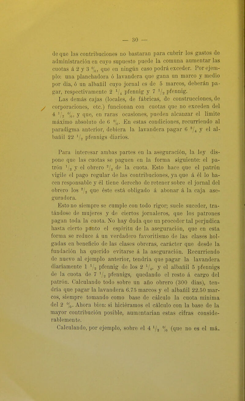 de que las coutribuciones no bastaran para cubrir los gastos de administración en cuyo supuesto puede la comuna aumentar las cuotas á 2 y 3 7o, que en ningún caso podrá exceder. Por ejem- plo: una planchadora ó lavandera que gana un marco y medio por día, ó un albañil cuyo jornal es de 5 marcos, deberán pa- gar, respectivamente 2 ^/.^ pfennig y 7 ^/^ pfennig. Las demás cajas (locales, de fábricas, de construcciones, de y corporaciones, etc.) funcionan con cuotas que no exceden del 4 V2 7o> y en raras ocasiones, pueden alcanzar el límite máximo absoluto de 6 /o- estíis condiciones, recurriendo al paradigma anterior, debiera la lavandera pagar 6 y el al- bañil 22 V2 pfennigs diarios. Para interesar ambas partes en la aseguración, la ley dis- pone que las cuotas se paguen en la forma siguiente: el pa- trón ^3 y el obrero ^/g de la cuota. Esto hace que el patrón vigile el pago regular de las coutribuciones, ya que á él lo ha- cen responsable y él tiene derecho de retener sobre el jornal del obrero los ^/g que éste está obligado á abonar á la caja ase- guradora. Esto no siempre se cumple con todo rigor; suele suceder, tra- tándose de mujeres y de ciertos jornaleros, que los patrones pagan toda la cuota. No hay duda que un proceder tal perjudica hasta cierto punto el espíritu de la aseguración, que en esta forma se reduce á un verdadero favoritismo de las clases hol- gadas en beneficio de las clases obreras, carácter que desde la fundación ha querido evitarse á la aseguración. Recurriendo de nuevo al ejemplo anterior, tendría que pagar la lavandera diariamente 1 ^/^ pfennig de los 2 1/^, y el albañil 5 pfennigs de la cuota de 7 7-2 pfennigs, quedando el resto á cargo del patrón. Calculando todo sobre un año obrero (300 días), ten- dría que pagar la lavaudera 6.75 marcos y el albañil 22.50 mar- cos, siempre tomando como base de cálculo la cuota mínima del 2 7o- Ahora bien: si hiciéramos el cálculo con la base de la mayor contribución posible, aumentarían estas cifras conside- rablemente. Calculando, por ejemplo, sobre el 4 7a 7o (Q^e no es el má.