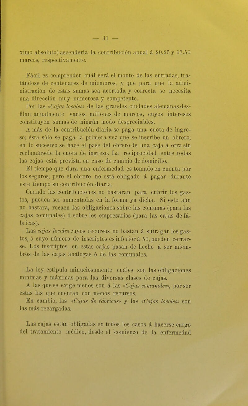ximo absoluto) ascendería la contribución anual á 20.25 y 67.50 marcos, respectivamente. Fácil es comprender cuál será el monto de las entradas, tra- tándose de centenares de miembros, y que para que la admi- nistración de estas sumas sea acertada y correcta se necesita una dirección muy numerosa y competente. Por las «Cajas locales» de las grandes ciudades alemanas des- filan anualmente varios millones de marcos, cuyos intereses constituyen sumas de ningún modo despreciables. A más de la contribución diaria se paga una cuota de ingre- so; ésta sólo se paga la primera vez que se inscribe un obrero; en lo sucesivo se hace el pase del obrero de una caja á otra sin reclamársele la cuota de ingreso. La reciprocidad entre todas las cajas está prevista en caso de cambio de domicilio. El tiempo que dura una enfermedad es tomado en cuenta por los seguros, pero el obrero no está obligado á pagar durante este tiempo su contribución diaria. Cuando las contribuciones no bastaran para cubrir los gas- tos, pueden ser aumentadas en la forma ya dicha. Si esto aún no bastara, recaen las obligaciones sobre las comunas (para las cajas comunales) ó sobre los empresarios (para las cajas de fá- bricas). Las cajas locales cuyos recursos no bastan á sufragar los gas- tos, ó cuyo número de inscriptos es inferior á 50, pueden cerrar- se. Los inscriptos en estas cajas pasan de hecho á ser miem- bi'os de las cajas análogas ó de las comunales. La ley estipula minuciosamente cuáles son las obligaciones mínimas y máximas para las diversas clases de cajas. A las que se exige menos son á las «Cajas comunales», por ser éstas las que cuentan con menos recursos. En cambio, las «Cajas de fabricas» y las «Cajas locales» son las más recargadas. Las cajas están obligadas en todos los casos á hacerse cargo del tratamiento médico, desde el comienzo de la enfermedad