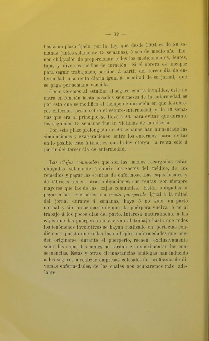 hasta un plazo fijado por la ley, que desde 1904 es de 26 se- manas (antes solamente 13 semanas), ó sea de medio año. Tie nen obligación de proporcionar todos los medicamentos, lentes, fajas y diversos medios de curación. Si el obrero es^ incapaz para seguir trabajando, percibe, á partir del tercer día de en- fermedad, una renta diaria igual á la mitad de su jornal, que se paga por semana vencida. Como veremos al estudiar el seguro contra invalidez, éste no entra en función hasta pasados seis meses de la enfermedad; es por esto que se modificó el tiempo de duración en que los obre- ros enfermos pesan sobre el seguro-enfermedad, y de 13 sema- nas que era al principio, se llevó á 26, para evitar que durante las segundas 13 semanas fueran víctimas de la miseria. Con este plazo prolongado de 26 semanas han aumentado las simulaciones y exageraciones entre los enfermos; para evitar en lo posible esto último, es que la ley otorga la renta sólo á partir del tercer día de enfermedad. Las «Cajas comunales» que son las menos recargadas están obligadas solamente á cubrir los gastos del médico, de los remedios y pagar las «rentas de enfermos». Las cajas locales y de fábricas tienen otras obligaciones; sus rentas son siempre mayores que las de las cajas comunales. Están obligadas á pagar á las ¡[^uérperas una «renta puerperal» igual á la mitad del jornal durante 4' semanas, haya ó no sido un parto normal y sin preocuparse de que la puérpera vuelva ó no al trabajo á los pocos días del parto. Interesa naturalmente á las cajas que las puérperas no vuelvan al trabajo hasta que todos los fenómenos involutivos se haj^an realizado en perfectas con- diciones, puesto que todas las múltiples enfermedades que pue- den originarse durante el puerperio, recaen exclusivamente sobre las cajas, las cuales no tardan en experimentar las con- secuencias. Estas y otras circunstancias análogas han inducido á los seguros á realizar empresas colosales de profilaxia de di- versas enfermedades, de las cuales nos ocuparemos más ade- lante.