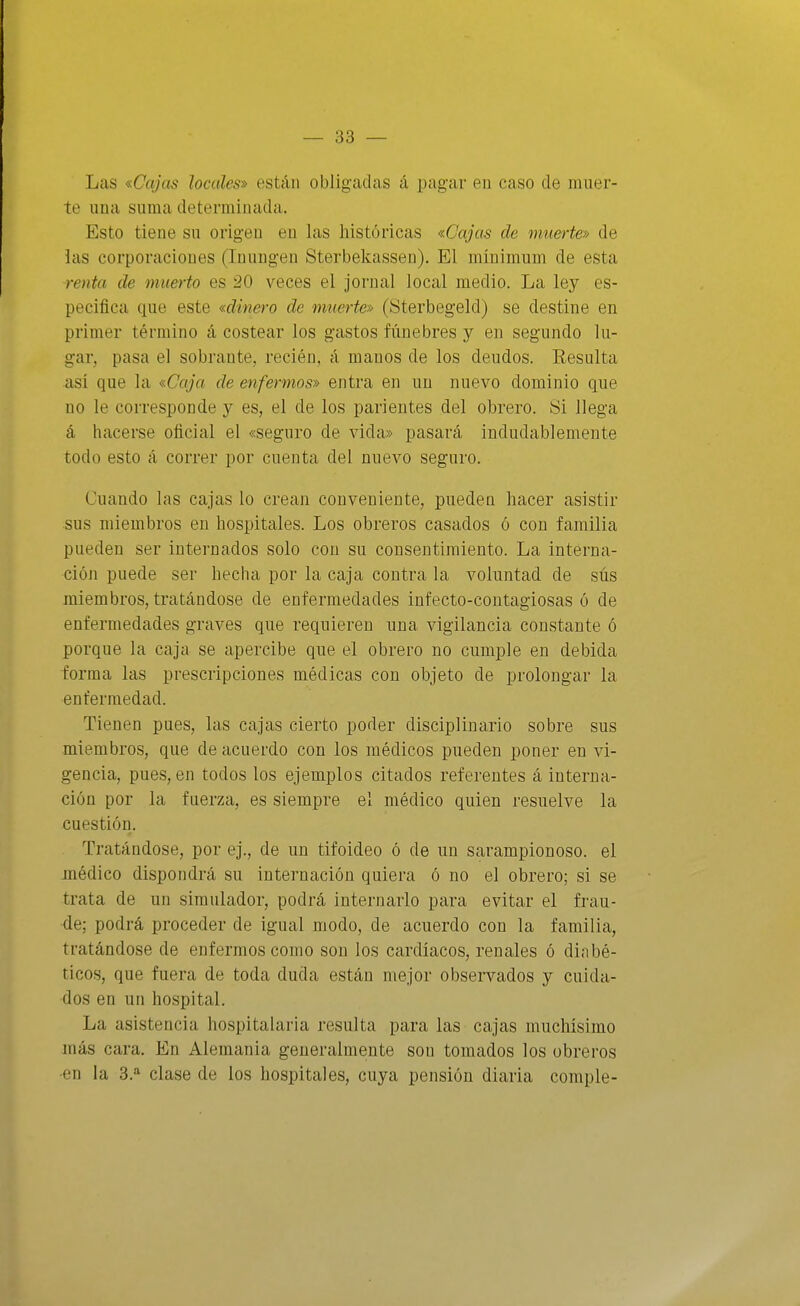 Las «Cajas locales» están obligadas á pagar en caso de muer- te una suma determinada. Esto tiene su origen eu las históricas «Cajas de muerte» de las corporaciones (Inungen Sterbekassen). El mínimum de esta renta de muerto es 20 veces el jornal local medio. La ley es- pecifica que este «dinero de muerte» (Sterbegeld) se destine en primer término á costear los gastos fúnebres y en segundo lu- gar, pasa el sobrante, recién, á manos de los deudos. Resulta así que la «Caja de enfermos» entra en un nuevo dominio que no le corresponde y es, el de los parientes del obrero. Si llega á hacerse oficial el «seguro de vida» pasará indudablemente todo esto á correr por cuenta del nuevo seguro. Cuando las cajas lo crean conveniente, puedeu hacer asistir sus miembros en hospitales. Los obreros casados ó con familia pueden ser internados solo con su consentimiento. La interna- ción puede ser hecha por la caja contra la voluntad de sús miembros, tratándose de enfermedades infecto-contagiosas ó de enfermedades graves que requieren una vigilancia constante ó porque la caja se apercibe que el obrero no cumple en debida forma las prescripciones médicas con objeto de prolongar la enfermedad. Tienen pues, las cajas cierto poder disciplinario sobre sus miembros, que de acuerdo con los médicos pueden poner en vi- gencia, pues, en todos los ejemplos citados referentes á interna- ción por la fuerza, es siempre el médico quien resuelve la cuestión. Tratándose, por ej., de un tifoideo ó de un sarampionoso. el médico dispondrá su internación quiera ó no el obrero; si se trata de un simulador, podrá internarlo para evitar el frau- de; podrá proceder de igual modo, de acuerdo con la familia, tratándose de enfermos como son los cardiacos, renales ó diabé- ticos, que fuera de toda duda están mejor observados y cuida- dos en un hospital. La asistencia hospitalaria resulta para las cajas muchísimo más cara. En Alemania generalmente son tomados los obreros •en la 3.'^ clase de los hospitales, cuya pensión diaria comple-