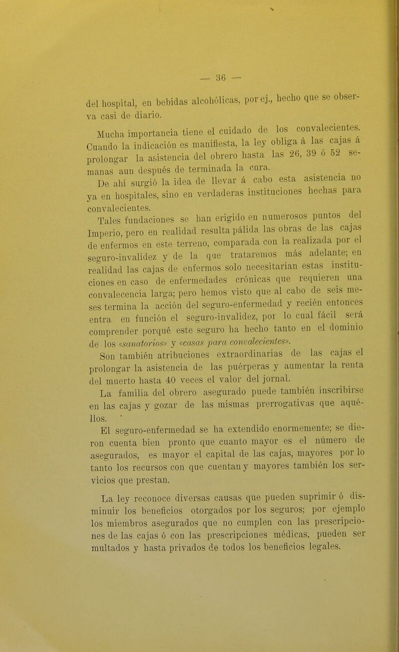 del hospital, en bebidas alcohólicas, porej., hecho que se obser- va casi de diario. Mucha importancia tiene el cuidado de los convalecientes. Cuando la indicación es manifiesta, la ley obliga á las cajas a prolongar la asistencia del obrero hasta las 26, 39 o 52 se- manas aun después de terminada la cura. De ahi sui-gió la idea de llevar á cabo esta asistencia no ya en hospitales, sino en verdaderas instituciones hechas para convalecientes. Tales fundaciones se han erigido en numerosos puntos del Imperio, pero en realidad resulta pálida las obras de las cajas de enfermos en este terreno, comparada con la realizada por el seguro-invalidez y de la que trataremos más adelante;^ en realidad las cajas de enfermos solo necesitarían estas institu- ciones en caso de enfermedades crónicas que requieren una convalecencia larga; pero hemos visto que al cabo de seis me- ses termina la acción del seguro-enfermedad y recién entonces entra en función el seguro-invalidez, por lo cual fácil será comprender porqué este seguro ha hecho tanto en el dominio de los «sanatorios» y «casas para convalecientes». Son también atribuciones extraordinarias de las cajas el prolongar la asistencia de las puérperas y aumentar la renta del muerto hasta 40 veces el valor del jornal. La familia del obrero asegurado puede también inscribirse en las cajas y gozar de las mismas prerrogativas que aqué- llos. • El seguro-enfermedad se ha extendido enormemente; se die- ron cuenta bien pronto que cuanto mayor es el número de asegurados, es mayor el capital de las cajas, mayores por lo tanto los recursos con que cuentan y mayores también los ser- vicios que prestan. La ley reconoce diversas causas que pueden suprimir ó dis- minuir los beneficios otorgados por los seguros; por ejemplo los miembros asegurados que no cumplen con las prescripcio- nes de las cajas ó con las prescripciones médicas, pueden ser multados y hasta privados de todos los beneficios legales.