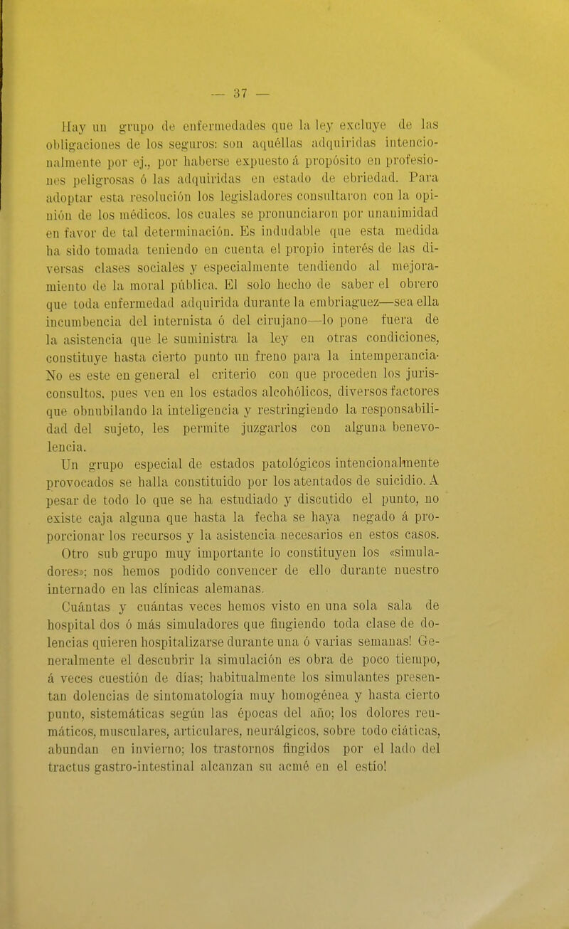 Hay un grupo de enfermedades que la ley excluye de las obligaciones de los seguros: son aquéllas adquiridas intencio- nalmente por ej., por haberse expuesto á propósito en profesio- nes peligrosas ó las adquiridas en estado de ebriedad. Para adoptar esta resolución los legisladores consultaron con la opi- nión de los médicos, los cuales se pronunciai'on por unanimidad en favor de tal determinación. Es indudable que esta medida ha sido tomada teniendo en cuenta el propio interés de las di- versas clases sociales y especialmente tendiendo al mejora- miento de la moral pública. El solo hecho de saber el obrero que toda enfermedad adquirida durante la embriaguez—sea ella incumbencia del internista ó del cirujano—lo pone fuera de la asistencia que le suministra la ley en otras condiciones, constituye hasta cierto punto un freno para la intemperancia- No es este en general el criterio con que proceden los juris- consultos, pues ven en los estados alcohólicos, diversos factores que obnubilando la inteligencia y restringiendo la responsabili- dad del sujeto, les permite juzgarlos con alguna benevo- lencia. Un grupo especial de estados patológicos intención aliñen te provocados se halla constituido por los atentados de suicidio. A pesar de todo lo que se ha estudiado y discutido el punto, no existe caja alguna que hasta la fecha se haj^a negado á pro- porcionar los recursos y la asistencia necesarios en estos casos. Otro sub grupo muy importante lo constituyen los «simula- dores»; nos hemos podido convencer de ello durante nuestro internado en las clínicas alemanas. Cuántas y cuántas veces hemos visto en una sola sala de hospital dos ó más simuladores que fingiendo toda clase de do- lencias quieren hospitalizarse durante una ó varias semanas! Ge- neralmente el descubrir la simulación es obra de poco tiempo, á veces cuestión de días; habitualmente los simulantes presen- tan dolencias de sintomatologia muy homogénea y hasta cierto punto, sistemáticas según las épocas del año; los dolores reu- máticos, musculares, articulares, neurálgicos, sobre todo ciáticas, abundan en invierno; los trastornos fingidos por el lado del tractus gastro-intestinal alcanzan su acmé en el estío!