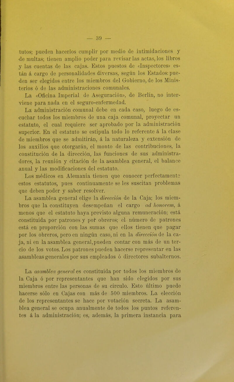 / — Bo- tutos; pueden hacerlos cumplir por medio de intimidaciones y •de multas; tienen amplio poder para revisar las actas, los libros y las cuentas de las cajas. Estos puestos de «Inspectores» es- tán á cargo de personalidades diversas, según los Estados: pue- den ser elegidos entre los miembros del G-obierno, de los Minis- terios ó de las administraciones comunales. La «Oficina Imperial de Aseguración», de Berlin, no inter- viene para nada en el seguro-enfermedad. La administración comunal debe en cada caso, luego de es- cuchar todos los miembros de una caja comunal, proyectar un estatuto, el cual requiere ser aprobado por la administración superior. En el estatuto se estipula todo lo referente á la clase de miembros que se admitirán, á la naturaleza y extensión de los auxilios que otorgarán, el monto de las contribuciones, la constitución de la dirección, las funciones de sus administra- dores, la reunión y citación de la asamblea general, el balance anual y las modificaciones del estatuto. Los médicos en Alemania tienen que conocer perfectamente estos estatutos, pues continuamente se les suscitan problemas que deben poder y saber resolver. La asamblea general elige la dirección de la Caja; los miem- bros que la constituyen desempeñan el cargo ad lionorem, á menos que el estatuto haya previsto alguna remuneración; está constituida por patrones y poí- obreros; el número de patrones está en proporción con las sumas que ellos tienen que pagar por los obreros, pero en ningún caso, ni en la dirección de la ca- ja, ni en la asamblea general,pueden contar con más de un ter- cio de los votos. Los patrones pueden hacerse representar en las asambleas generales por sus empleados ó directores subalternos. La asamblea general es constituida por todos los miembros de la Caja ó por representantes que han sido elegidos por sus miembros entre las personas de su círculo. Esto último puede hacerse sólo en Cajas con más de 500 miembros. La elección de los representantes se hace por votación secreta. La asam- blea general se ocupa anualmente de todos los puntos referen- tes á la administración; es, además, la primera instancia para