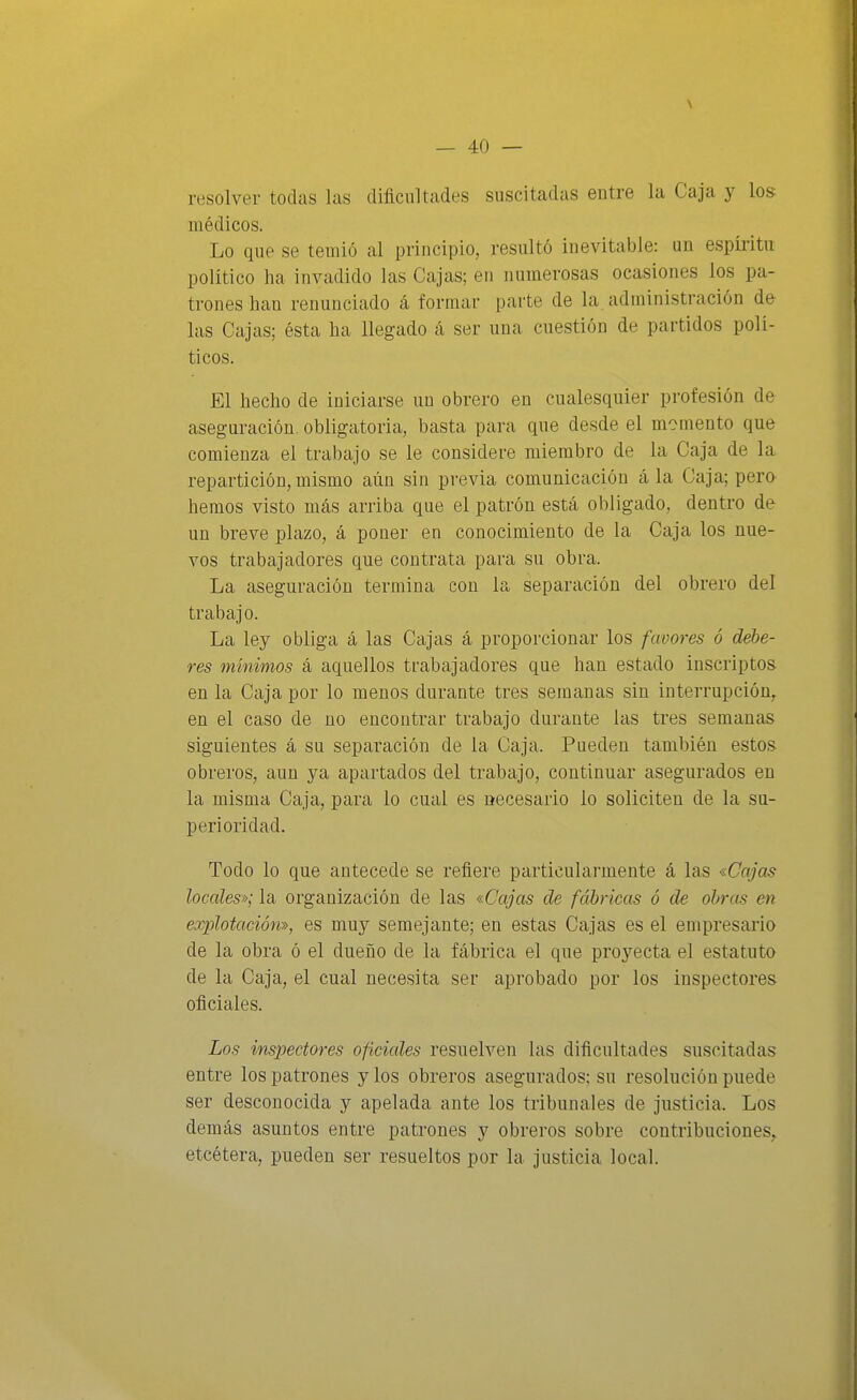 resolver todas las dificultades suscitadas entre la Caja y los médicos. Lo que se temió al principio, resultó ine\átable: un espíritu político lia invadido las Cajas; en numerosas ocasiones los pa- trones han renunciado á formar parte de la administración de las Cajas; ésta ha llegado á ser una cuestión de partidos polí- ticos. El hecho de iniciarse un obrero en cualesquier profesión de aseguración, obligatoria, basta para que desde el momento que comienza el trabajo se le considere miembro de la Caja de la repartición, mismo aún sin previa comunicación á la Caja; pero hemos visto más arriba que el patrón está obligado, dentro de un breve plazo, á poner en conocimiento de la Caja los nue- vos trabajadores que contrata para su obra. La aseguración termina con la separación del obrero del trabajo. La ley obliga á las Ccijas á proporcionar los favores ó debe- res mínimos á aquellos trabajadores que han estado inscriptos en la Caja por lo menos durante tres semanas sin interrupción^ en el caso de no encontrar trabajo durante las tres semanas siguientes á su separación de la Caja. Pueden también estos, obreros, aun ya apartados del trabajo, continuar asegurados en la misma Caja, para lo cual es necesario lo soliciten de la su- perioridad. Todo lo que antecede se refiere particularmente á las «Cajas locales»; la organización de las «Cajas de fábricas ó de obras en explotación», es muy semejante; en estas Cajas es el empresario de la obra ó el dueño de la fábrica el que proj'^ecta el estatuto de la Caja, el cual necesita ser aprobado por los inspectores oficiales. Los inspectores oficiales resuelven las dificultades suscitadas entre los patrones y los obreros asegurados; su resolución puede ser desconocida y apelada ante los tribunales de justicia. Los demás asuntos entre patrones y obreros sobre contribuciones^ etcétera, pueden ser resueltos por la justicia local.