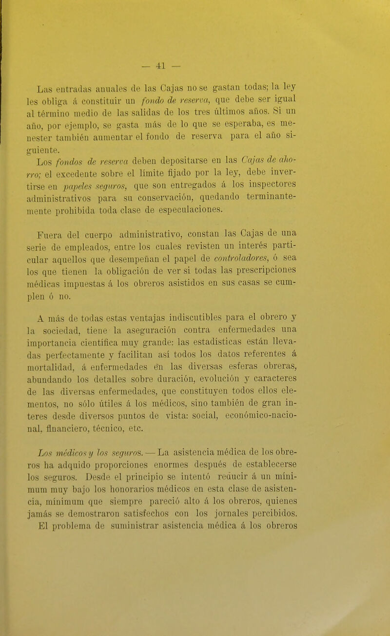 Las entradas anuales de las Cajas no se gastan todas; la ley les obliga á constituir un fondo de reserva, que debe ser igual al término medio de las salidas de los tres últimos años. Si un año, por ejemplo, se gasta más de lo que se esperaba, es me- nester tcimbién aumentar el fondo de reserva para el año si- guiente. Los fondos de reserva deben depositarse en las Cajas de aho- rro; el excedente sobre el límite fijado por la ley, debe inver- tirse en papeles seguros, que son entregados á los inspectores administrativos para su conservación, quedando terminante- mente prohibida toda clase de especulaciones. Fuera del cuerpo administrativo, constan las Cajas de una serie de empleados, entre los cuales revisten un interés parti- cular aquellos que desempeñan el papel de controladores, ó sea los que tienen la obligación de ver si todas las prescripciones médicas impuestas á los obreros asistidos en sus casas se cum- plen ó no. A más de todas estas ventajas indiscutibles para el obrero y la sociedad, tiene la aseguración contra enfermedades una importancia científica muy grande: las estadísticas están lleva- das perfectamente y facilitan así todos los datos referentes á mortalidad, á enfermedades én las diversas esferas obreras, abundando los detalles sobre duración, evolución y caracteres de las diversas enfermedades, que constituyen todos ellos ele- mentos, no sólo útiles á los médicos, sino también de gran ín- teres desde diversos puntos de vista: social, económico-nacio- nal, financiero, técnico, etc. Los médicos y los seguros. — La asistencia médica de los obre- ros ha adquido proporciones enormes después de establecerse los seguros. Desde el principio se intentó reducir á un míni- mum muy bajo los honorarios médicos en esta clase de asisten- cia, mínimum que siempre pareció alto á los obreros, quienes jamás se demostraron satisfechos con los jornales percibidos. El problema de suministrar asistencia médica á los obreros