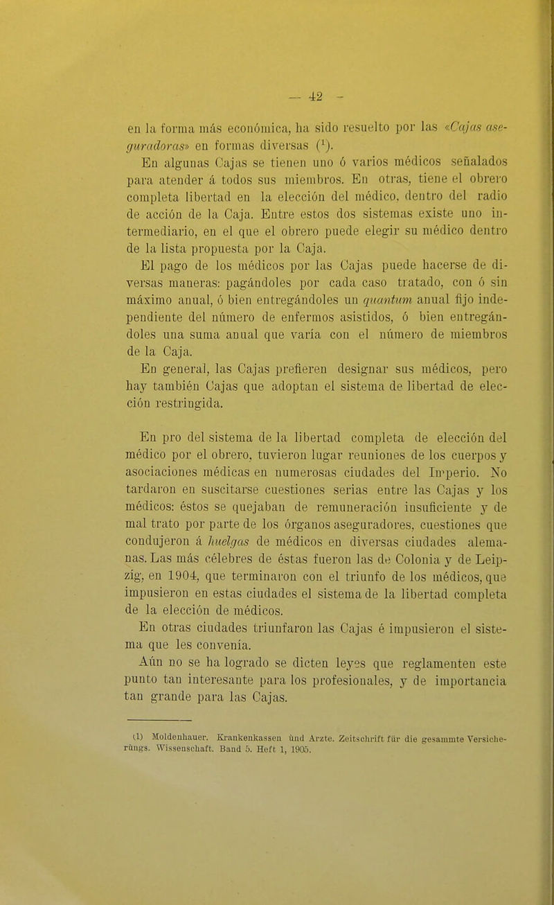 en la forma más económica, ha sido resuelto por las «Cajas ase- guradoras» en formas diversas (^). En algunas Cajas se tienen uno ó varios médicos señalados para atender á todos sus miembros. En oti-as, tiene el obrero completa libertad en la elección del médico, dentro del radio de acción de la Caja. Entre estos dos sistemas existe uno in- termediario, en el que el obrero puede elegir su médico dentro de la lista propuesta por la Caja. El pago de los médicos por las Cajas puede hacerse de di- versas maneras: pagándoles por cada caso tratado, con ó sin máximo anual, ó bien entregándoles un quantum anual fijo inde- pendiente del número de enfermos asistidos, ó bien entregán- doles una suma annal que varía con el número de miembros de la Caja. En general, las Cajas prefieren designar sus médicos, pero hay también Cajas que adoptan el sistema de libertad de elec- ción restringida. En pro del sistema de la libertad completa de elección del médico por el obrero, tuvieron lugar reuniones de los cuerpos y asociaciones médicas en numerosas ciudades del Imperio. No tardaron en suscitarse cuestiones serias entre las Cajas y los médicos: éstos se quejaban de remuneración insuficiente y de mal trato por parte de los órganos aseguradores, cuestiones que condujeron á huelgas de médicos en diversas ciudades alema- nas. Las más célebres de éstas fueron las de Colonia y de Leip- zig, en 1904, que terminaron con el triunfo de los médicos, que impusieron en estas ciudades el sistema de la libertad completa de la elección de médicos. En otras ciudades triunfaron las Cajas é impusieron el siste- ma que les convenia. Aún no se ha logrado se dicten leyes que reglamenten este punto tan interesante para los profesionales, y de importancia tan grande para las Cajas. U) Moldeuhauer. Krankenkasseii üiul Arzte. Zeitschi-ift für die gesammte Versiclie- rilugs. Wissenschaft. Baud 5. Heft 1, 1905.