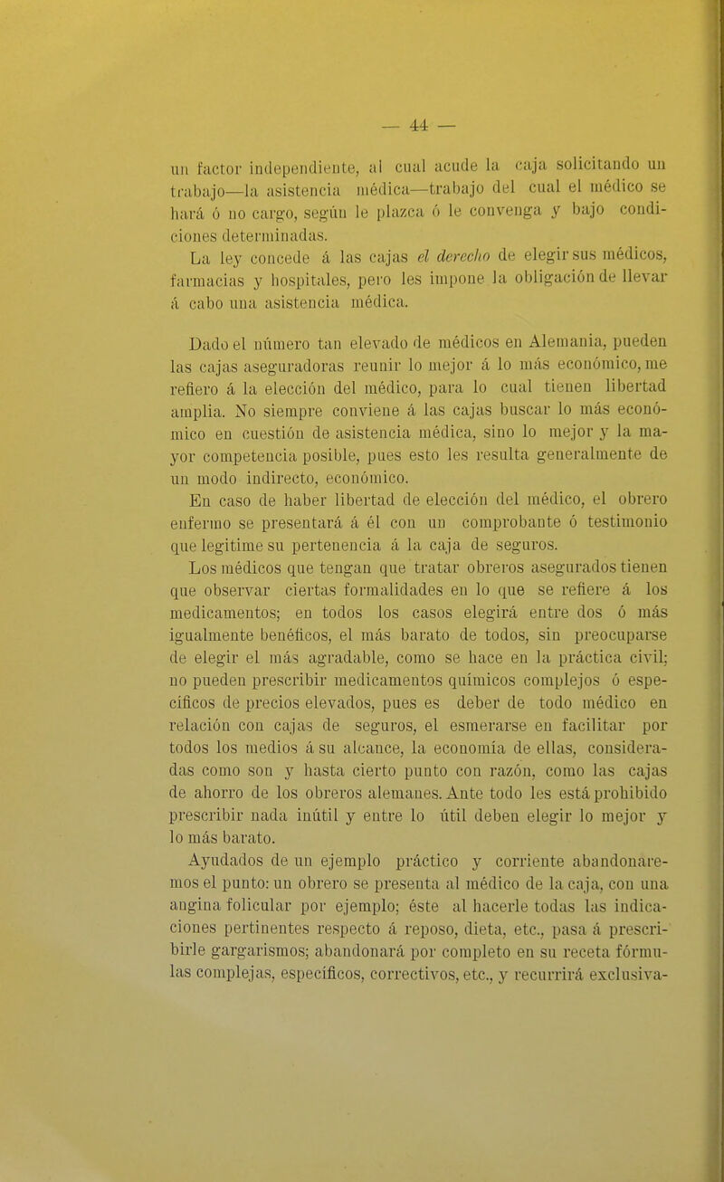 lili factor independiente, al cual acude la caja solicitando un trabajo—la asistencia médica—trabajo del cual el médico se hará ó no cargo, segiin le plazca ó le convenga y bajo condi- ciones determinadas. La ley concede á las cajas el derecho de elegir sus médicos, farmacias y hospitales, pero les impone la obligación de llevar á cabo una asistencia médica. Dado el número tan elevado de médicos en Alemania, pueden las cajas aseguradoras reunir lo mejor á lo más económico, me refiero á la elección del médico, para lo cual tienen libertad amplia. No siempre conviene á las cajas buscar lo más econó- mico en cuestión de asistencia médica, sino lo mejor y la ma- yor competencia posible, pues esto les resulta generalmente de un modo indirecto, económico. En caso de haber libertad de elección del médico, el obrero enfermo se presentará á él con un comprobante ó testimonio que legitime su pertenencia á la caja de seguros. Los médicos que tengan que tratar obreros asegurados tienen que observar ciertas formalidades en lo que se refiere á los medicamentos; en todos los casos elegirá entre dos ó más igualmente benéficos, el más barato de todos, sin preocuparse de elegir el más agradable, como se hace en la práctica civil; no pueden prescribir medicamentos químicos complejos ó espe- cíficos de precios elevados, pues es deber de todo médico en relación con cajas de seguros, el esmerarse en facilitar por todos los medios á su alcance, la economía de ellas, considera- das como son y hasta cierto punto con razón, como las cajas de ahorro de los obreros alemanes. Ante todo les está prohibido prescribir nada inútil y entre lo útil deben elegir lo mejor y lo más barato. Ayudados de un ejemplo práctico y corriente abandonare- mos el punto: un obrero se presenta al médico de la caja, con una angina folicular por ejemplo; éste al hacerle todas las indica- ciones pertinentes respecto á reposo, dieta, etc., pasa á prescri- birle gargarismos; abandonará por completo en su receta fórmu- las complejas, específicos, correctivos, etc., y recurrirá exclusiva-