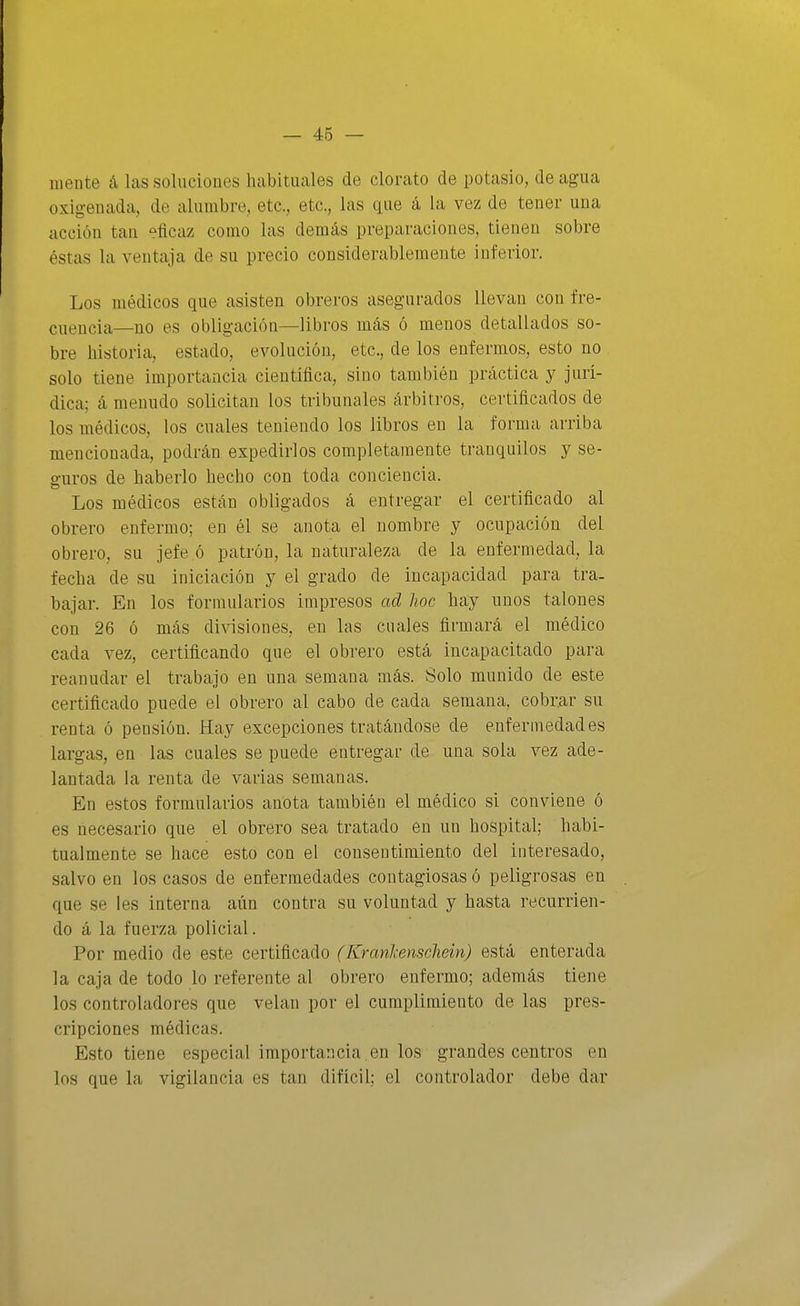 mente á las soluciones habituales de clorato de potasio, de agua oxigenada, de alumbre, etc., etc., las que á la vez de tener una acción tan eficaz como las demás preparaciones, tienen sobre éstas la ventaja de su precio considerablemente inferior. Los médicos que asisten obreros asegurados llevan con fre- cuencia—no es obligación—libros más ó menos detallados so- bre historia, estado, evolución, etc., de los enfermos, esto no solo tiene importancia científica, sino también práctica y jurí- dica; á menudo solicitan los tribunales arbitros, certificados de los médicos, los cuales teniendo los libros en la forma arriba mencionada, podrán expedirlos completamente tranquilos y se- guros de haberlo hecho con toda conciencia. Los médicos están obligados á entregar el certificado al obrero enfermo; en él se anota el nombre y ocupación del obrero, su jefe ó patrón, la naturaleza de la enfermedad, la fecha de su iniciación y el grado de incapacidad para tra- bajar. En los formularios impresos ad lioc hay unos talones con 26 ó más divisiones, en las cuales firmará el médico cada vez, certificando que el obrero está incapacitado para reanudar el trabajo en una semana más. Solo munido de este certificado puede el obrero al cabo de cada semana, cobr.ar su renta ó pensión. Hay excepciones tratándose de enfermedades largas, en las cuales se puede entregar de una sola vez ade- lantada la renta de varias semanas. En estos formularios anota también el médico si conviene ó es necesario que el obrero sea tratado en un hospital; habi- tualmente se hace esto con el consentimiento del interesado, salvo en los casos de enfermedades contagiosas ó peligrosas en que se les interna aún contra su voluntad y hasta recurrien- do á la fuerza policial. Por medio de este certificado (Krcmlcenschein) está enterada la caja de todo lo referente al obrero enfermo; además tiene los controladores que velan por el cumplimiento de las pres- cripciones médicas. Esto tiene especial importancia ,en los grandes centros en los que la vigilancia es tan difícil; el controlador debe dar