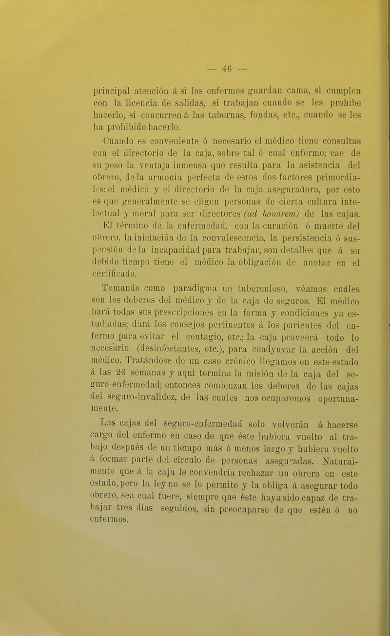 principal atención á si los enfermos guardan cama, si cumplen con la licencia de salidas, si trabajan cuando se les prohibe hacerlo, sí concurren á las tabernas, fondas, etc., cuando se les ha prohibido hacerlo. Cuando es conveniente ó necesario el médico tiene consultas con el directorio de la caja, sobre tal ó cual enfermo; cae de su peso la ventaja inmensa que resulta para la asistencia del obrero, déla armonía perfecta de estos dos factores primordia- les: el médico y el directorio de la caja aseguradora, por esto es que generalmente se eligen personas de cierta cultura inte- líctual y moral para ser directores (ad honomn) de las cajas. El término de la enfermedad, con la curación ó muerte del obrero, la iniciación de la convalescencia, la persistencia ó sus- pensión déla incapacidad para trabajar, son detalles que á su debido tiempo tiene el médico la obligación de anotar en el certificado. Tomando como paradigma un tuberculoso, véamos cuáles son los deberes del médico y de la caja de seguros. El médico hará todas sus prescripciones en la forma y condiciones ya es- tudiadas; dará los consejos pertinentes á los parientes del en- fermo para evitar el contagio, etc.; la caja proveerá todo lo necesario (desinfectantes, etc.), para coadyuvar la acción del médico. Tratándose de un caso crónico llegamos en este estado á las 26 semanas y aquí termina la misión de la caja del se- guro-enfermedad; entonces comienzan los deberes de las cajas del seguro-invalidez, de las cuales nos ocuparemos oportuna- mente. Las cajas del seguro-enfermedad solo volverán á hacerse cargo del enfermo en caso de que éste hubiera vuelto al tra- bajo después de un tiempo más ó menos largo y hubiera vuelto á formar parte del circulo de personas aseguradas. Natural- mente que á la caja le convendría rechazar un obrero en este estado, pero la ley no se lo permite y la obliga á asegurar todo obrero, sea cual fuere, siempre que éste hciya sido capaz de tra- bajar tres días seguidos, sin preocuparse de que estén ó no enfermos.