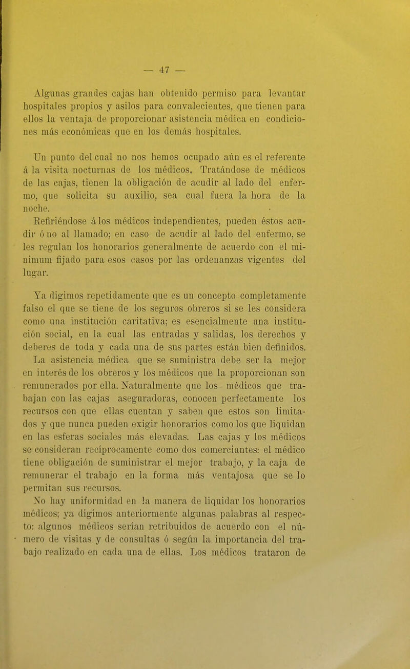 Algunas grandes cajas han obtenido permiso para levantar hospitales propios y asilos para convalecientes, que tienen para ellos la ventaja de proporcionar asistencia médica en condicio- nes más económicas que en los demás hospitales. Un punto del cual no nos hemos ocupado aiin es el referente á la visita nocturnas de los médicos. Tratándose de médicos de las cajas, tienen la obligación de acudir al lado del enfer- mo, que solicita su auxilio, sea cual fuera la hora de la noche. Refiriéndose álos médicos independientes, pueden éstos acu- dir ó no al llamado; en caso de acudir al lado del enfermo, se les regulan los honorarios generalmente de acuerdo con el mí- nimum fijado para esos casos por las ordenanzas vigentes del lugar. Ya digimos repetidamente que es un concepto completamente falso el que se tiene de los seguros obreros si se les considera como una institución caritativa; es esencialmente una institu- ción social, en la cual las entradas y salidas, los derechos y deberes de toda y cada una de sus partes están bien definidos. La asistencia médica que se suministra debe ser la mejor en interés de los obreros y los médicos que la proporcionan son remunerados por ella. Naturalmente que los médicos que tra- bajan con las cajas aseguradoras, conocen perfectamente los recursos con que ellas cuentan y saben que estos son limita- dos y que nunca pueden exigir honorarios como los que liquidan en las esferas sociales más elevadas. Las cajas y los médicos se consideran recíprocamente como dos comerciantes: el médico tiene obligación de suministrar el mejor trabajo, y la caja de remunerar el trabajo en la forma más ventajosa que se lo permitan sus i'ecursos. No hay uniformidad en la manera de liquidar los honorarios médicos; ya digimos anteriormente algunas palabras al respec- to: algunos médicos serían retribuidos de acuerdo con el nú- mero de visitas y de consultas ó según la importancia del tra- bajo realizado en cada una de ellas. Los médicos trataron de