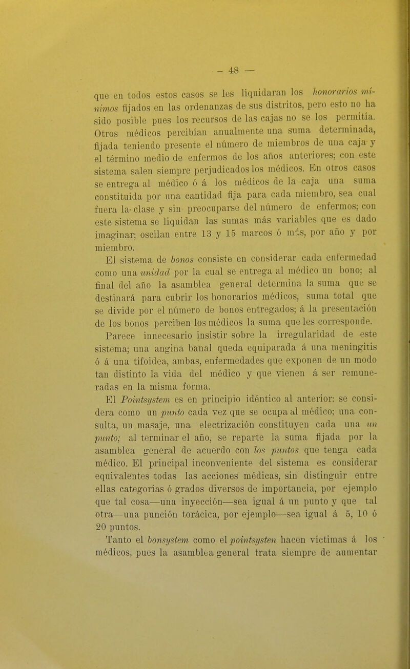 qne en todos estos casos se les liquidaran los honorarios mí- nimos fijados en las ordenanzas de sus distritos, pero esto no ha sido posible pues los recursos de las cajas no se los permitía. Otros médicos percibían anualmente una suma determinada, fijada teniendo presente el número de miembros de una caja y el término medio de enfermos de los años anteriores; con este sistema salen siempre perjudicados los médicos. En otros casos se entrega al médico ó á los médicos de la caja una suma constituida por una cantidad fija para cada miembro, sea cual fuera la- clase y sin preocuparse del uúmero de enfermos; con este sistema se liquidan las sumas más variables que es dado imaginar; oscilan entre 13 y 15 marcos ó m-is, por año y por miembro. El sistema de Unos consiste en considerar cada enfermedad como una imidacl por la cual se entrega al médico un bono; al final del año la asamblea general determina la suma que se destinará para cubrir los honorarios médicos, suma total que se divide por el número de bonos entregados; á la presentación de los bonos perciben los médicos la suma que les corresponde. Parece innecesario insistir sobre la irregularidad de este sistema; una angina banal queda equiparada á una meningitis ó á una tifoidea, ambas, enfermedades que exponen de un modo tan distinto la vida del médico y que vienen á ser remune- radas en la misma forma. El Pointsijstem es en principio idéntico al anterior: se consi- dera como un punto cada vez que se ocupa al médico; una con- sulta, un masaje, una electrización constituyen cada una un punto; al terminar el año, se reparte la suma fijada por la asamblea general de acuerdo con los puntos que tenga cada médico. El principal inconveniente del sistema es considerar equivalentes todas las acciones médicas, sin distinguir entre ellas categorías ó grados diversos de importancia, por ejemplo que tal cosa—una inyección—sea igual á un punto y que tal otra—una punción torácica, por ejemplo—sea igual á 5, 10 ó 20 puntos. Tanto el honsysiem como elpoinfsí/sten hacen víctimas á los ' médicos, pues la asamblea general trata siempre de aumentar