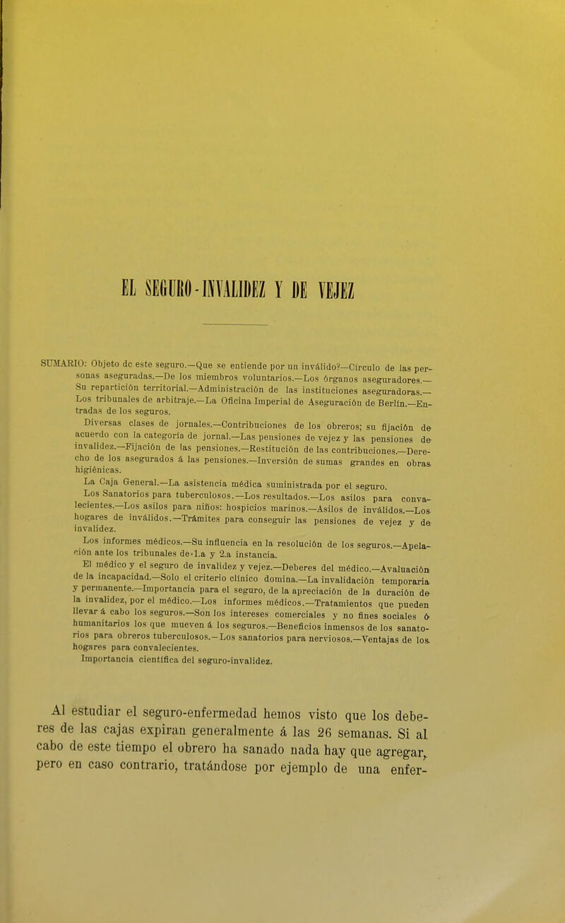 El SifiimO-iíAllDiZ Y DE VEJEZ SUMARIO: Objeto de este segiiro.-Que se entiende por un 1nválido?-Círculo de Jas per- sonas aseguradas.—De los miembros voluntarios.—Los órganos aseguradores.— Su repartición territorial.-Administración de las instituciones aseguradoras.— Los tribunales de arbitraje.-La Oficina Imperial de Aseguración de Berlín.—En- tradas de los seguros. Diversas clases de jornales.-Contribuciones de los obreros; su fijación de- acuerdo con la categoría de jornal.-Las pensiones de vejez y las pensiones de- invalidez.-Fijación de las pensiones.-Restitución de las contribuciones.-Dere- cho de ios asegurados á las pensiones.-Inversión de sumas grandes en obras- higiénicas. La Caja General.—La asistencia médica suministrada por el seguro. Los Sanatorios para tuberculosos.-Los resultados.-Los asUos para conva^ lecientes.—Los asilos para niños: hospicios marinos.-Asüos de inválidos.—Lo» hogares de inválidos.-Trámites para conseguir las pensiones de vejez y da invalidez. Los informes médicos.-Su influencia en la resolución de los seguros.-Apela- ción ante los tribunales de-1.a y 2.a instancia. El médico y el seguro de invalidez y vejez.-Deberes del médico.-Avaluación de la incapacidad.-Solo el criterio clínico domina.-La invalidación temporaria y permanente.—Importancia para el seguro, de la apreciación de la duración de- la invalidez, por el médico.-Los informes médicos.—Tratamientos que pueden llevar á cabo los seguros.-Son los intereses comerciales y no fines sociales fr humanitarios los que mueven á los seguros.-Beneflcios inmensos de los sanato- rios para obreros tuberculosos.-Los sanatorios para nerviosos.-Ventajas de los. hogares para convalecientes. Importancia científica del seguro-invalidez. Al estudiar el seguro-enfermedad hemos visto que los debe- res de las cajas expiran generalmente á las 26 semanas. Si al cabo de este tiempo el obrero ha sanado nada hay que agregar^ pero en caso contrario, tratándose por ejemplo de una enfer-