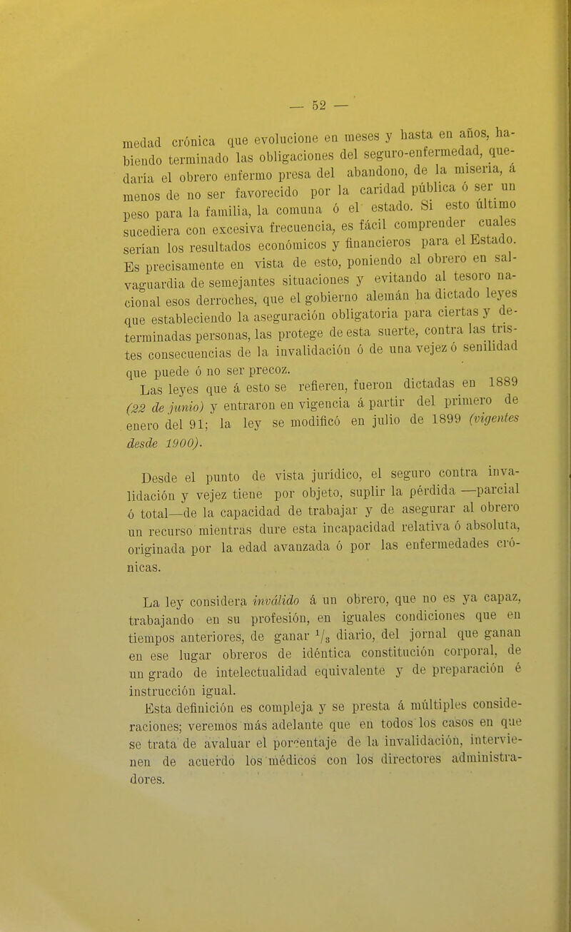 medad crónica que evolucione en meses y hasta en anos, ha- biendo terminado las obligaciones del seguro-enfermedad, que- daría el obrero enfermo presa del abandono, de la miseria, á menos de no ser favorecido por la caridad pública ó ser un peso para la familia, la comuna ó el estado. Si esto ultimo sucediera con excesiva frecuencia, es fácil comprender cuales serian los resultados económicos y financieros para el Estado. Es precisamente en vista de esto, poniendo al obrero en sal- vaguardia de semejantes situaciones y evitando al tesoro na- cional esos derroches, que el gobierno alemán ha dictado leyes que estableciendo la aseguración obligatoria para ciertas y de- terminadas personas, las protege de esta suerte, contra las tris- tes consecuencias de la invalidación ó de una vejez ó senilidad que puede ó no ser precoz. Las leyes que á esto se refieren, fueron dictadas en 1889 (33 de junio) y entraron en vigencia á partir del primero de enero del 91; la ley se modificó en julio de 1899 (vigentes desde 1900). Desde el punto de vista jurídico, el seguro contra inva- lidación y vejez tiene por objeto, suplir la pérdida —parcial ó total—de la capacidad de trabajar y de asegurar al obrero nn recurso mientras dure esta incapacidad relativa ó absoluta, originada por la edad avanzada ó por las enfermedades cró- nicas. La ley considera inválido á un obrero, que no es ya capaz, trabajando en su profesión, en iguales condiciones que en tiempos anteriores, de ganar Va ¿i'™. <iel jornal que ganan en ese lugar obreros de idéntica constitución corporal, de un grado de intelectualidad equivalente y de preparación é instrucción igual. Esta definición es compleja y se presta á múltiples conside- raciones; veremos más adelante que en todos los casos en que se trata de avaluar el porcentaje de la invalidación, intervie- nen de acuerdo los médicos con los directores administra- dores.