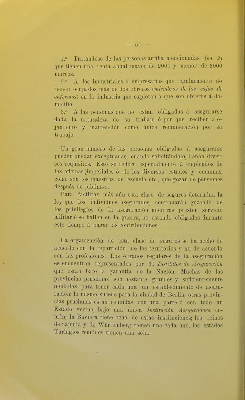 1.° Tratándose de las personas arriba mencionadas (en 2) que tienen una renta anual mayor de 2000 y menor de 3000 marcos. 2.0 A ios industriales ó empresarios que regularmente no tienen ocupados más de dos obreros {miembros de las cajas de enfermos) en la industria que explotan ó que son obreros á do- micilio. 3.0 A las personas que no están obligadas á asegurarse dada la naturaleza de su trabajo ó por que reciben alo- jamiento y mantención como única remuneración por su trabajo. Un gran número de las personas obligadas á asegurarse pueden quedar exceptuadas, cuando solicitándolo, llenan diver- sos requisitos. Esto se refiere especialmente á empleados de las oficinas ¿imperiales ó de los diversos estados y comunas, como son los maestros de escuela etc., que gozan de pensiones después de jubilarse. Para facilitar más aún esta clase de seguros determina la ley que los individuos asegurados, continuarán gozando de los privilegios de la aseguración mientras presten servicio militar ó se hallen en la guerra, no estando obligados durante este tiempo á pagar las contribuciones. La organización de esta clase de seguros se ha hecho de acuerdo con la repartición de los territorios y no de acuerdo con las profesiones. Los órganos regulares de la aseguración 6S encuentran representados por 31 Institutos de Aseguración que están bajo la garantía de la Nación. Muchas de las provincias prusianas son bastante grandes y suficientemente pobladas para tener cada una un establecimiento de asegu- ración; lo mismo sucede para la ciudad de Berlín; otras provin- cias prusianas están reunidas con una parte ó con todo un Estado vecino, bajo una única Institución Aseguradora co- min; la Baviera tiene ocho de estas instituciones; los reinos de Sajonia y de Würtemberg tienen una cada uno, los estados Turingios reunidos tienen una sola.
