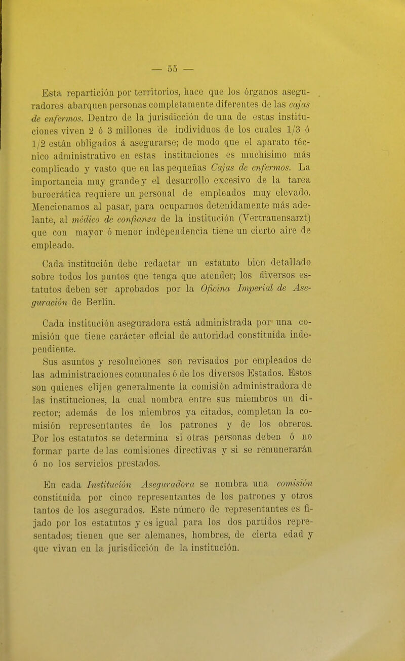 Esta reparticiÓQ por territorios, hace que los órganos asegu- radores abarquen personas completamente diferentes de las cajas ■de enfermos. Dentro de la jurisdicción de una de estas institu- ciones viven 2 ó 3 millones de individuos de los cuales 1/3 ó 1 ¡2 están obligados á asegurarse; de modo que el aparato téc- nico administrativo en estas instituciones es muchísimo más complicado y vasto que en las pequeñas Cajas de enfermos. La importancia muy grande y el desarrollo excesivo de la tarea burocrática requiere un personal de empleados muy elevado. Mencionamos al pasar, para ocuparnos detenidamente más ade- lante, al 7nédico de confiansa de la institución (Vertrauensarzt) que con mayor ó menor independencia tiene un cierto aire de empleado. Cada institución debe redactar un estatuto bien detallado sobre todos los puntos que tenga que atender; los diversos es- tatutos deben ser aprobados por la Oficina Imperial de Ase- guración de Berlín. Cada institución aseguradora está administrada por una co- misión que tiene carácter oficial de autoridad constituida inde- pendiente. Sus asuntos y resoluciones son revisados por empleados de las administraciones comunales ó de los diversos Estados. Estos son quienes elijen generalmente la comisión administradora de las instituciones, la cual nombra entre sus miembros un di- rector; además de los miembros ya citados, completan la co- misión representantes de los patrones y de los obreros. Por los estatutos se determina si otras personas deben ó no formar parte délas comisiones directivas y si se remunerarán ó no los servicios prestados. En cada Institución Aseguradora se nombra una comisión constituida por cinco representantes de los patrones y otros tantos de los asegurados. Este número de representantes es fi- jado por los estatutos y es igual para los dos partidos repre- sentados; tienen que ser alemanesj hombres, de cierta edad y que vivan en la jurisdicción de la institución.
