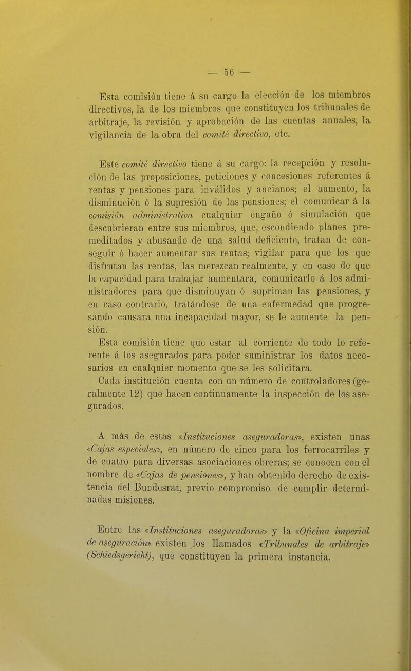Esta comisión tiene á su cargo la elección de los miembros directivos, la de los miembros que constituyen los tribunales de arbitraje, la revisión y aprobación de las cuentas anuales, la vigilancia de la obra del comité directivo, etc. Este comité directivo tiene á su cargo: la recepción y resolu- ción de las proposiciones, peticiones y concesiones referentes á rentas y pensiones para inválidos y ancianos; el aumento, la disminución ó la supresión de las pensiones; el comunicar á la comisión administrativa cualquier engaño ó simulación que descubrieran entre sus miembros, que, escondiendo planes pre- meditados y abusando de una salud deficiente, tratan de con- seguir ó hacer aumentar sus rentas; vigilar para que los que disfrutan las rentas, las merezcan realmente, y en caso de que la capacidad para trabajar aumentara, comunicarlo á los admi- nistradores para que disminuyan ó supriman las pensiones, y en caso contrario, tratándose de una enfermedad que progre- sando causara una incapacidad mayor, se le aumente la pen- sión. Esta comisión tiene que estar al corriente de todo lo refe- rente á los asegurados para poder suministrar los datos nece- sarios en cualquier momento que se les solicitara. Cada institución cuenta con un número de controladores (ge- ralmente 12) que hacen continuamente la inspección de los ase- gurados. A más de estas «Instituciones aseguradoras», existen unas «Cajas especiales», en número de cinco para los ferrocarriles y de cuatro para diversas asociaciones obreras; se conocen con el nombre de «Cajas de pensiones», y han obtenido derecho de exis- tencia del Bundesrat, previo compromiso de cumplir determi- nadas misiones. Entre las «Instituciones aseguradoras» y la «Oficina imperial de aseguración» existen los llamados ^Tribunales de arbitraje» (Scliiedsgericht), que constituyen la primera instancia.