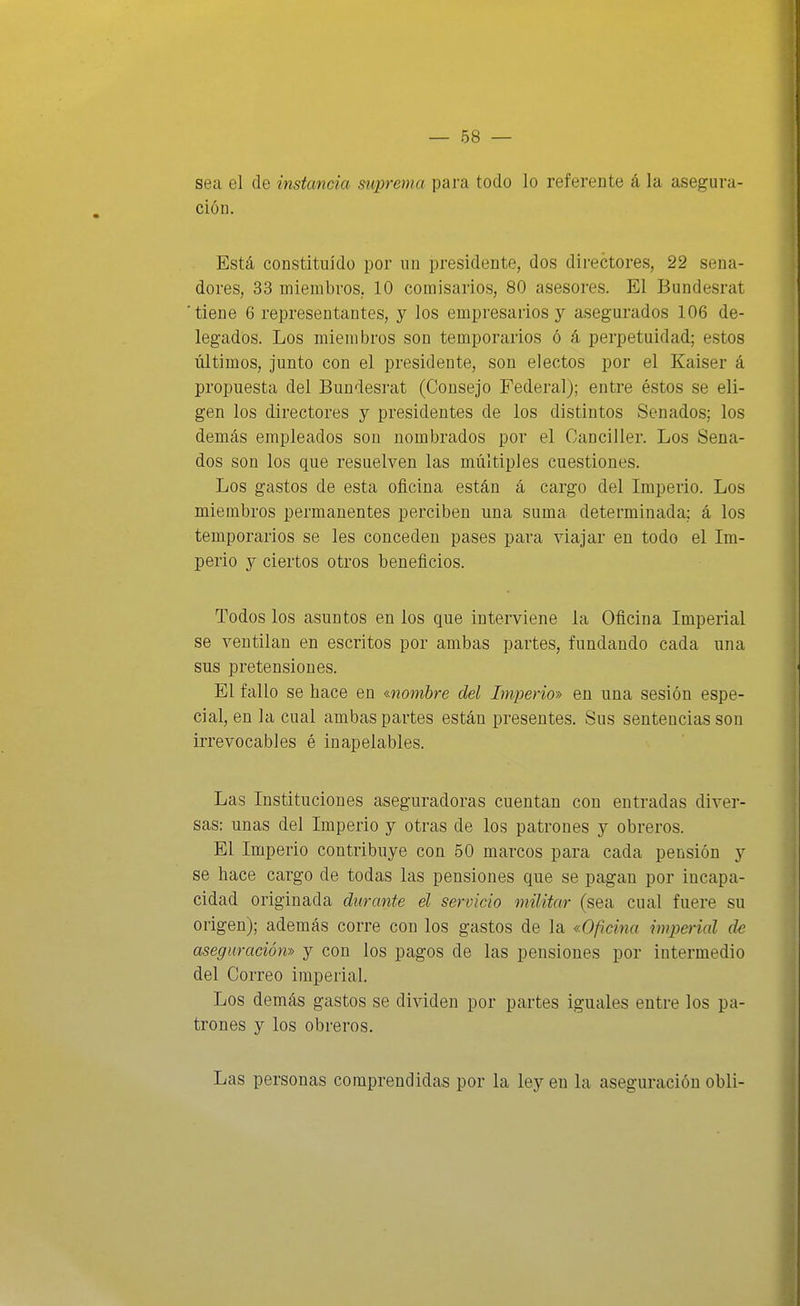 sea el de instancia suprema para todo lo referente á la asegura- ción. Está constituido por un presidente, dos directores, 22 sena- dores, 33 miembros, 10 comisarios, 80 asesores. El Bundesrat 'tiene 6 representantes, y los empresarios y asegurados 106 de- legados. Los miembros son temporarios ó á perpetuidad; estos últimos, junto con el presidente, son electos por el Kaiser á propuesta del Bundesrat (Consejo Federal); entre éstos se eli- gen los directores y presidentes de los distintos Senados; los demás empleados son nombrados por el Canciller. Los Sena- dos son los que resuelven las múltiples cuestiones. Los gastos de esta oficina están á cargo del Imperio. Los miembros permanentes perciben una suma determinada; á los temporarios se les conceden pases para viajar en todo el Im- perio y ciertos otros beneficios. Todos los asuntos en los que interviene la Oficina Imperial se ventilan en escritos por ambas partes, fundando cada una sus pretensiones. El fallo se hace en «nombre del Imperio-» en una sesión espe- cial, en la cual ambas partes están presentes. Sus sentencias son irrevocables é inapelables. Las Instituciones aseguradoras cuentan con entradas diver- sas: unas del Imperio y otras de los patrones y obreros. El Imperio contribuye con 50 marcos para cada pensión y se hace cargo de todas las pensiones que se pagan por incapa- cidad originada durante el servido militar (sea cual fuere su origen); además corre con los gastos de la «Oficina imperial de aseguración» y con los pagos de las pensiones por intermedio del Correo imperial. Los demás gastos se dividen por partes iguales entre los pa- trones y los obreros. Las personas comprendidas por la ley en la aseguración obli-