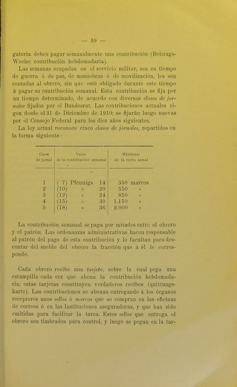 gatoria deben pag-ar seinaualinente una contribución (Beitrags- Woche: contribución liebdoniadaria). Las semanas ocupadas en el servicio militar, sea en tiempo de guerra ó de paz, de maniobras ó de movilización, les son contadas al obrero, sin que esté obligado durante este tiempo á pagar su contribución semanal. Esta contribución se fija por un tiempo determinado, de acuerdo con diversas clases de jor- nales fijados por el Buudesrat. Las contribuciones actuales ri- gen desde el 31 de Diciembre de 1910; se fijarán luego nuevas por el Consejo Federal para los diez años siguientes. La ley actual reconoce cinco clases de jornales, repartidos en la forma siguiente: Clase Yalur de jornal de la contribución semanal 1 2 3 4 5 ( 7) Pfennigs 14 (10) » 20 (12) » 24 (15) » 30 (18) » 36 Máximum de la renta anual 350 marcos 550 » 850 1.150 » 2.000 » La contribución semanal se paga por mitades entre el obrero y el patrón. Las ordenanzas administrativas hacen responsable al patrón del pago de esta contribución y lo facultan para des- contar del sueldo del obrero la fracción que á él le corres- ponde. Cada obrero recibe una tarjeta, sobre la cual pega una estampilla cada vez que abona la contribución hebdomada- ria; estas tarjetas constituyen verdaderos recibos (quittungs- karte). Las contribuciones se abonan entregando á los órganos receptores unos sellos ó marcas que se compran en las oficinas de correos ó en las Instituciones aseguradoras, y que han sido emitidas para facilitar la tarea. Estos sellos que entrega el obrero son timbrados para control, y luego se pegan en la tar-