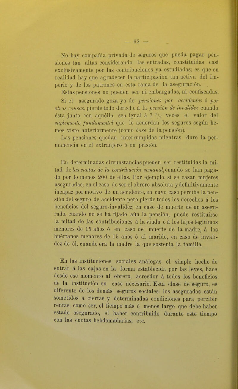 No hay compañía privada de seguros que pueda pagar pen- siones tan altas considerando las entradas, constituidas casi exclusivamente por las contribuciones ya estudiadas; es que en realidad hay que agradecer la participación tan activa del Im- perio y de los patrones en esta rama de la aseguración. Estas pensiones no pueden ser ni embargadas, ni confiscadas. Si el asegurado goza ya de pensiones i)or accidentes ó por otras causas, pierde todo derecho á la pensión de invalidez cuando ésta junto con aquélla sea igual á 7 7-2 veces el valor del suplemento fundamental que le acuerdan los seguros según he- mos visto anteriormente (como hase de la pensión). Las pensiones quedan interrumpidas mientras dure la per- manencia en el extranjero ó en prisión. En determinadas circunstancias pueden ser restituidas la mi- tad de las cuotas de la contribución smawaZ,cuando se han paga- do por lo menos 200 de ellas. Por ejemplo: si se casan mujeres aseguradas; en el caso de ser el obrero absoluta y definitivamente incapaz por motivo de un accidente, en cuyo caso percibe la pen- sión del seguro de accidente pero pierde todos los derechos á los beneficios del seguro-invalidez; en caso de muerte de un asegu- rado, cuando no se ha fijado aún la pensión, puede restituirse la mitad de las contribuciones á la viuda ó á los hijos legítimos menores de 15 años ó en caso de muerte de la madre, á los huérfanos menores de 15 años ó al marido, en caso de invali- dez de él, cuando era la madre la que sostenía la familia. En las instituciones sociales análogas el simple hecho de entrar á las cajas en la forma establecida por las leyes, hace desde ese momento al obrero, acreedor á todos los beneficios de la institución en caso necesario. Esta clase de seguro, es diferente de los demás seguros sociales: los asegurados están sometidos á ciertas y determinadas condiciones para percibir rentas, como ser, el tiempo más ó menos largo que debe haber estado asegurado, el haber contribuido durante este tiempo con las cuotas hebdomadarias, etc. íl