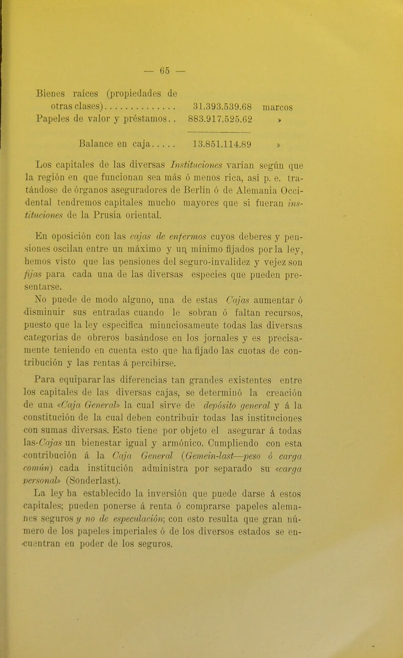 Bienes raíces (propiedades de otras clases) Papeles de valor y préstamos.. 31.393.539.68 marcos 883.917.525.62 » Balance en caja 13.851.114.89 » Los capitales de las diversas Instituciones varían según que la región en que funcionan sea más ó menos rica, así p. e. tra- tándose de órganos aseguradores de Berlín ó de Alemania Occi- dental tendremos capitales mucho mayores que si fueran ins- tituciones de la Prusia oriental. En oposición con las cajas de enfermos cuyos deberes y pen- siones oscilan entre un máximo y ui; mínimo fijados por la ley, hemos visto que las pensiones del seguro-invalidez y vejez son fijas para cada una de las diversas especies que pueden pre- sentarse. No puede de modo alguno, una de estas Cajas aumentar ó disminuir sus entradas cuando le sobran ó faltan recursos, puesto que la ley especifica minuciosamente todas las diversas categorías de obreros basándose en los jornales y es precisa- mente teniendo en cuenta esto que ha fijado las cuotas de con- tribución y las rentas á percibirse. Para equipararlas diferencias tan grandes existentes entre los capitales de las diversas cajas, se determinó la creación de una «Caja General» la cual sirve de depósito general y á la constitución de la cual deben contribuir todas las instituciones con sumas diversas. Esto tiene por objeto el asegurar á todas las-Cajas un bienestar igual y armónico. Cumpliendo con esta contribución á la Caja General (Gemein-last-—peso ó carga común) cada institución administra por separado su «carga personal» (Sonderlast). La ley ha establecido la inversión que puede darse á estos capitales; pueden ponerse á renta ó comprarse papeles alema- nes seguros g no de especulación; con esto resulta que gran nú- mero de los papeles imperiales ó de los diversos estados se en- 'Cuentran en poder de los seguros.