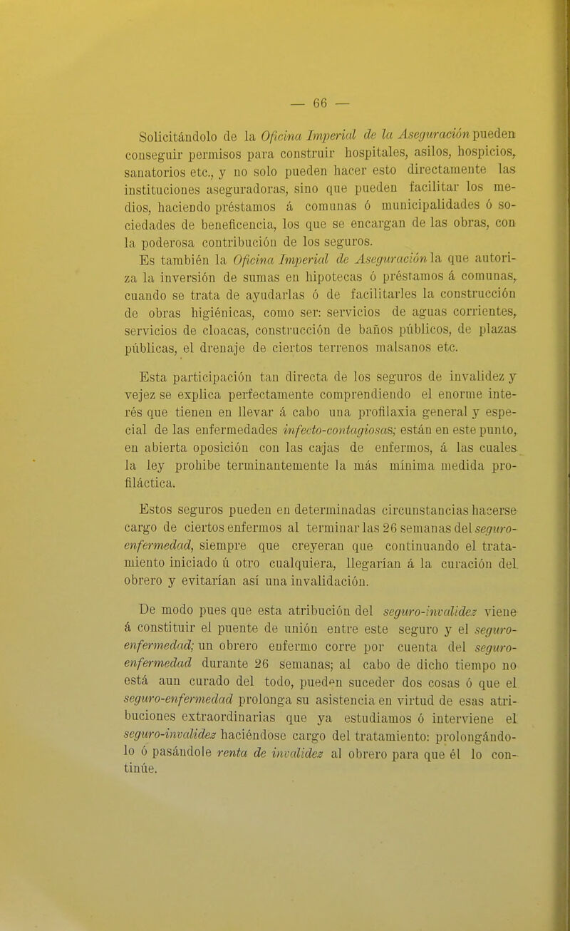 Solicitándolo de la Oficina Imperial de la Aseguración pueden conseguir permisos para construir hospitales, asilos, hospicios^ sanatorios etc., y no solo pueden hacer esto directamente las instituciones aseguradoras, sino que pueden facilitar los me- dios, haciendo préstamos á comunas ó municipalidades ó so- ciedades de beneficencia, los que se encargan de las obras, con la poderosa contribución de los seguros. Es también la Oficina Imperial de Aseguración\Si que autori- za la inversión de sumas en hipotecas ó préstamos á comunas,, cuando se trata de ayudarlas ó de facilitarles la construcción de obras higiénicas, como ser: servicios de aguas corrientes,, servicios de cloacas, construcción de baños públicos, de plazas- públicas, el drenaje de ciertos terrenos malsanos etc. Esta participación tan directa de los seguros de invalidez y vejez se explica perfectamente comprendiendo el enorme inte- rés que tienen en llevar á cabo una profilaxia general y espe- cial de las enfermedades infecto-contagiosas; están en este punto, en abierta oposición con las cajas de enfermos, á las cuales la ley prohibe terminantemente la más mínima medida pro- filáctica. Estos seguros pueden en determinadas circunstancias hacerse cargo de ciertos enfermos al terminar las 26 semanas del se^wro- enfermedad, siempre que creyeran que continuando el trata- miento iniciado ú otro cualquiera, llegarían á la curación del obrero y evitarían así una invalidación. De modo pues que esta atribución del seguro-invalides viene á constituir el puente de unión entre este seguro y el seguro- enfermedad; un obrero enfermo corre por cuenta del seguro- enfermedad durante 26 semanas; al cabo de dicho tiempo no está aun curado del todo, puedan suceder dos cosas ó que el seguro-enfermedad prolonga su asistencia en virtud de esas atri- buciones extraordinarias que ya estudiamos ó interviene el seguro-invalide^! haciéndose cargo del tratamiento: prolongándo- lo ó pasándole renta de invalidez al obrero para que él lo con- tinúe.