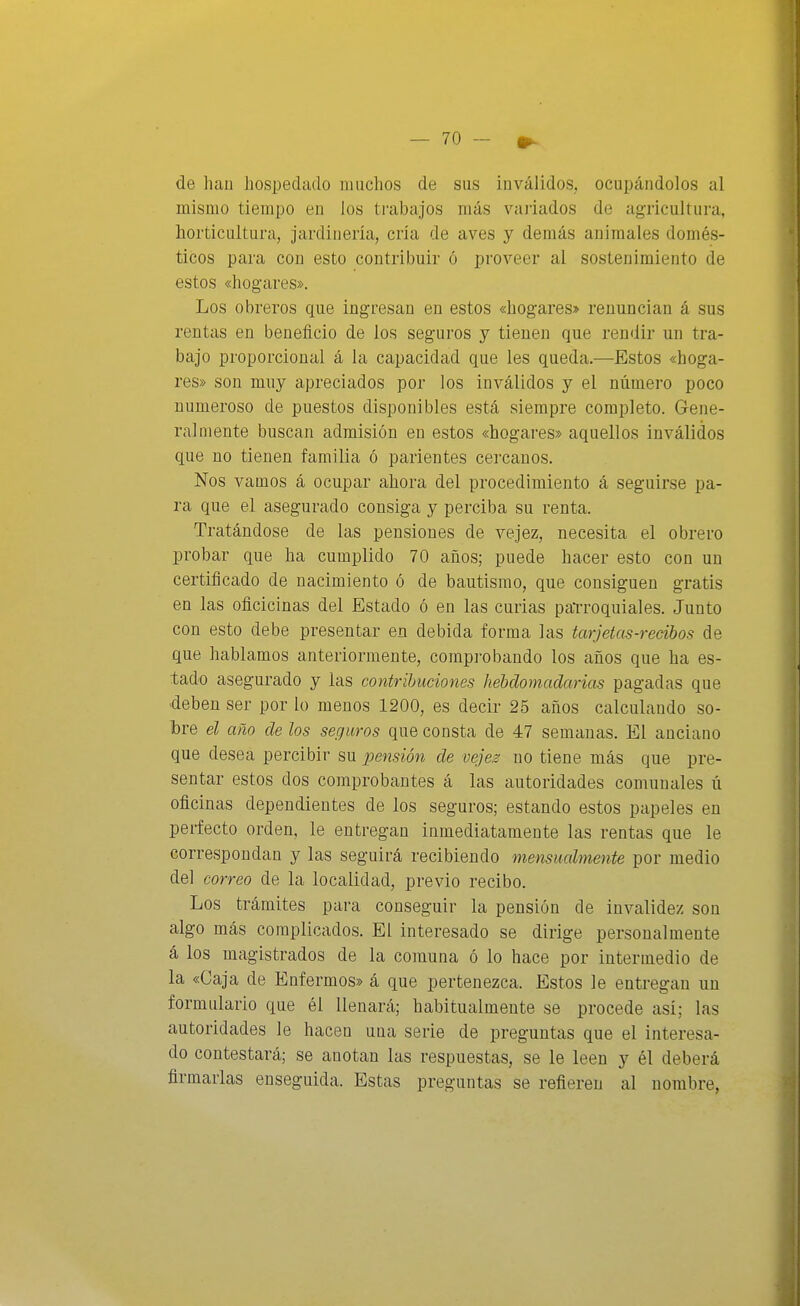 de hau hospedado muchos de sus inválidos, ocupándolos al mismo tiempo en los tfabajos más vaj'iados de agricultura, horticultura, jardinería, cría de aves y demás animales domés- ticos para con esto contribuir ó proveer al sostenimiento de estos «hogares». Los obreros que ingresan en estos «hogares> renuncian á sus rentas en beneficio de los seguros y tienen que rendir un tra- bajo proporcional á la capacidad que les queda.—Estos «hoga- res» son muy apreciados por los inválidos y el número poco numeroso de puestos disponibles está siempre corai)]eto. Gene- ralmente buscan admisión en estos «hogares» aquellos inválidos que no tienen familia ó parientes cercanos. Nos vamos á ocupar ahora del procedimiento á seguirse pa- ra que el asegurado consiga y perciba su renta. Tratándose de las pensiones de vejez, necesita el obrero probar que ha cumplido 70 años; puede hacer esto con un certificado de nacimiento ó de bautismo, que consiguen gratis en las oficicinas del Estado ó en las curias parroquiales. Junto con esto debe presentar en debida forma las tarjetas-recibos de que hablamos anteriormente, compi-obando los años que ha es- tado asegurado y las contribuciones hebdomadarias pagadas que -deben ser por lo menos 1200, es decir 25 años calculando so- bre el año de los seguros que consta de 47 semanas. El anciano que desea percibir su pensión de veje^ no tiene más que pre- sentar estos dos comprobantes á las autoridades comunales ú oficinas dependientes de los seguros; estando estos papeles en perfecto orden, le entregan inmediatamente las rentas que le correspondan y las seguirá recibiendo mensualmente por medio del correo de la localidad, previo recibo. Los trámites para conseguir la pensión de invalidez son algo más complicados. El interesado se dirige personalmente á los magistrados de la comuna ó lo hace por intermedio de la «Caja de Enfermos» á que pertenezca. Estos le entregan un formulario que él llenará; habitualmente se procede así; las autoridades le hacen una serie de preguntas que el interesa- do contestará; se anotan las respuestas, se le leen y él deberá firmarlas enseguida. Estas preguntas se refieren al nombre,