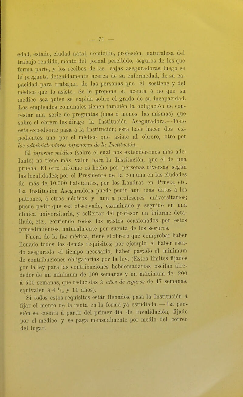 edad, estado, ciudad natal, domicilio, profesión, naturaleza del trabajo rendido, monto del jornal percibido, seguros de los que forma parte, y los recibos de las cajas aseguradoras; luego se le pregunta detenidamente acerca de su enfermedad, de su ca- pacidad para trabajar, de las personas que él sostiene y del médico que lo asiste. Se le propone si acepta ó no que su médico sea quien se expida sobre el grado de su incapacidad. Los empleados comunales tienen también la obligación de con- testar una serie de preguntas (más ó menos las mismas) que sobre el obrero les dirige la Institución Aseguradora.—Todo este expediente pasa á la Institución; ésta hace hacer dos ex- pedientes: uno por el médico que asiste al obrero, otro por los administradores inferiores de la Institución. El informe médico (sobre el cual nos extenderemos más ade- lante) no tiene más valor para la Institución, que el de una prueba. El otro informe es hecho por personas diversas según las localidades; por el Presidente de la comuna en las ciudades de más de 10.000 habitantes, por los Landrat en Prusia, etc. La Institución Aseguradora puede pedir aun más datos á los patrones, á otros médicos y aun á profesores universitarios; puede pedir que sea observado, examinado y seguido en una clínica universitaria, y solicitar del profesor un informe deta- llado, etc., corriendo todos los gastos ocasionados por estos procedimientos, naturalmente por cuenta de los seguros. Fuera de la faz médica, tiene el obrero que comprobar haber llenado todos los demás requisitos; por ejemplo: el haber esta- do asegurado el tiempo necesario, haber pagado el mínimum de contribuciones obligatorias por la ley. (Estos límites fijados por la ley para las contribuciones hebdomadarias oscilan alre- dedor de un mínimum de 100 semanas y un máximum de 200 á 500 semanas, que reducidas á años de seguros de 47 semanas, equivalen á 4 ^2 J H años). Si todos estos requisitos están llenados, pasa la Institución á fijar el monto de la renta en la forma ya estudiada. — La pen- sión se cuenta á partir del primer día de invalidación, fijado por el médico y se paga mensualmente por medio del correo del lugar.