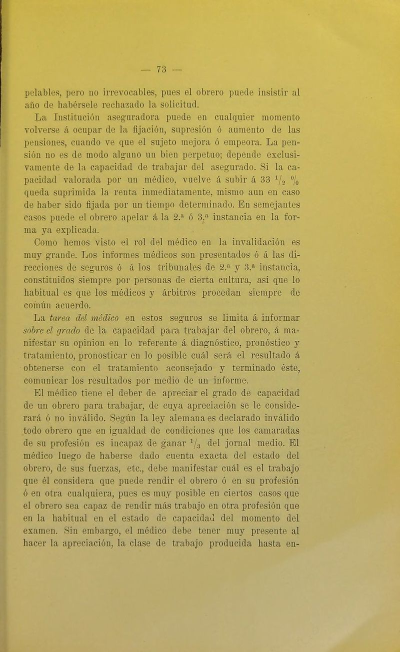 pelables, pero no irrevocables, pues el obrero puede insistir al año de habérsele rechazado la solicitud. La Institución aseguradora puede en cualquier momento volverse á ocupar de la fijación, supresión ó aumento de las pensiones, cuando ve que el sujeto mejora ó empeora. La pen- sión no es de modo alguno un bien perpetuo; depende exclusi- vamente de la capacidad de trabajar del asegurado. Si la ca- pacidad valorada por un médico, vuelve á subir á 33 ^¡2 % queda suprimida la renta inmediatamente, mismo aun en caso de haber sido fijada por un tiempo determinado. En semejantes casos puede el obrero apelar á la 2.^ ó 3.- instancia en la for- ma ya explicada. Como hemos visto el rol del médico en la invalidación es muy grande. Los informes médicos son presentados ó á las di- recciones de seguros ó á los tribunales de 2.^ y 3.^ instancia, constituidos siempre por personas de cierta cultura, así que lo habitual es que los médicos y árbitros procedan siempre de común acuerdo. La tarea del médico en estos seguros se limita á informar sobre el grado de la capacidad pai'a trabajar del obrero, á ma- nifestar su opinión en lo referente á diagnóstico, pronóstico y tratamiento, pronosticar en lo posible cuál será el resultado á obtenerse con el tratamiento aconsejado y terminado éste, comunicar los resultados por medio de un informe. El médico tiene el deber de apreciar el grado de capacidad de un obrero para trabajar, de cuya apreciación se le conside- rará ó no inválido. Según la ley alemana es declarado inválido todo obrero que en igualdad de condiciones que los camaradas de su profesión es incapaz de ganar ^/g del jornal medio. El médico luego de haberse dado cuenta exacta del estado del obrero, de sus fuerzas, etc., debe manifestar cuál es el trabajo que él considera que puede rendir el obrero ó en su profesión ó en otra cualquiera, pues es muy posible en ciertos casos que el obrero sea capaz de rendir más trabajo en otra profesión que en la habitual en el estado de capacidad del momento del examen. Sin embargo, el médico debe tener muy presente al hacer la apreciación, la clase de trabajo producida hasta en-