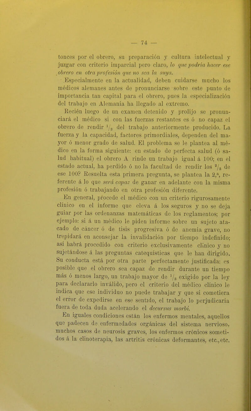 tonces por el obrero, su preparación y cultura intelectual y juzgar con criterio imparcial pero claro, lo que podría hacer ese . obrero en otra iirofesión que no sea la suya. ■ Especialmente en la actualidad, deben cuidarse mucho los médicos alemanes antes de pronunciarse sobre este punto de importancia tan capital para el obrero, pues la especialización del trabajo en Alemania ha llegado al extremo. Eecién luego de un examen detenido y prolijo se pronun- ciará el médico si con las fuerzas restantes es ó no capaz el obrero de rendir del trabajo anteriormente producido. La fuerza y la capacidad, factores primordiales, dependen del ma- yor ó menor grado de salud. El problema se le plantea al mé- dico en la forma siguiente: en estado de perfecta salud (ó sa- lud habitual) el obrero A rinde un trabajo igual á 100; en el estado actual, ha perdido ó no la facultad de rendir los ^3 de ese 100? Resuelta esta primera pregunta, se plantea la 2,% re- ferente á lo que será capas de ganar en adelante con la misma profesión ó trabajando en otra profesión diferente. En general, procede el médico con un criterio rigurosamente clínico en el informe que eleva á los seguros y no se deja guiar por las ordenanzas matemáticas de los reglamentos; por ejemplo: si á un médico le piden informe sobre un sujeto ata- cado de cáncer ó de tisis progresiva ó de anemia grave, no trepidará en aconsejar la invalidación por tiempo indefinido; así habrá procedido con criterio exclusivamente clínico y no sujetándose á las preguntas catequísticas que le han dirigido. Su conducta está por otra parte perfectamente justificada: es posible que el obrero sea capaz de rendir durante un tiempo más ó menos largo, un trabajo mayor de ^3 exigido por la ley para declararlo inválido, pero el criterio del médico clínico le indica que ese individuo no puede trabajar y que si cometiera el error de expedirse en ese sentido, el trabajo lo perjudicaría fuera de toda duda acelerando el decursus morhi. En iguales condiciones están los enfermos mentales, aquellos que padecen de enfermedades orgánicas del sistema nervioso, muchos casos de neurosis graves, los enfermos crónicos someti- dos á la clinoterapia, las artritis crónicas deformantes, etc., etc.