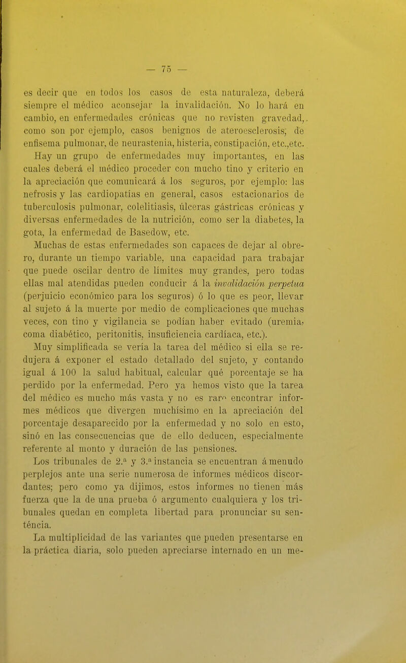 es decir que en todos los casos de esta naturaleza, deberá siempre el médico aconsejar la invalidación. No lo hará en cambio, en enfermedades crónicas que no revisten gravedad, como son por ejemplo, casos benignos de ateroesclerosis; de enfisema pulmonar, de neurastenia, histeria, constipación, etc.,etc. Hay un grupo de enfermedades muy importantes, en las cuales deberá el médico proceder con mucho tino y criterio en la apreciación que comunicará á los seguros, por ejemplo: las nefrosis y las eardiopatías en general, casos estacionarios de tuberculosis pulmonar, colelitiasis, úlceras gástricas crónicas y diversas enfermedades de la nutrición, como ser la diabetes, la gota, la enfermedad de Basedow, etc. Muchas de estas enfermedades son capaces de dejar al obre- ro, durante un tiempo variable, una capacidad para trabajar que puede oscilar dentro de limites muy grandes, pero todas ellas mal atendidas pueden conducir á la invalidación perpetua (peí-juicio económico para los seguros) ó lo que es peor, llevar al sujeto á la muerte por medio de complicaciones que muchas veces, con tino y vigilancia se podian haber evitado (uremia^ coma diabético, peritonitis, insuficiencia cardíaca, etc.). Muy simplificada se veria la tarea del médico si ella se re- dujera á exponer el estado detallado del sujeto, y contando igual á 100 la salud habitual, calcular qué porcentaje se ha perdido por la enfermedad. Pero ya hemos visto que la tarea del médico es mucho más vasta y no es rar^ encontrar infor- mes médicos que divergen muchísimo en la apreciación del porcentaje desaparecido por la enfermedad y no solo en esto, sinó en las consecuencias que de ello deducen, especialmente referente al monto y duración de las pensiones. Los tribunales de 2.^ y 3.*^ instancia se encuentran á menudo perplejos ante una serie numerosa de informes médicos discor- dantes; pero como ya dijimos, estos informes no tienen más fuerza que la de una prueba ó argumento cualquiera y los tri- bunales quedan en completa libertad para pronunciar su sen- téncia. La multiplicidad de las variantes que pueden presentarse en la práctica diaria, solo pueden apreciarse internado en un me-