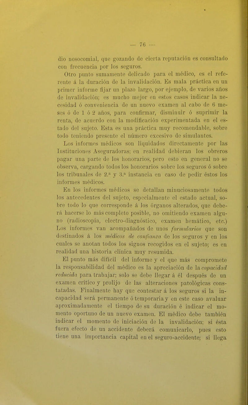 dio nosocomial, que gozando de cierta reputación es consultado con frecuencia por los seguros. Otro punto sumamente delicado para el médico, es el refe- rente á la duración de la invalidación. Es mala práctica en un primer informe fijar un plazo largo, por ejemplo, de varios años de invalidación; es mucho mejor en estos casos indicar la ne- cesidad ó conveniencia de un nuevo examen al cabo de 6 me- ses ó de 1 ó 2 años, para confirmar, disminuir ó suprimir la renta, de acuerdo con la modificación experimentada en el es- tado del sujeto. Esta es una práctica muy recomendable, sobre todo teniendo presente el número excesivo de simulantes. Los informes médicos son liquidados directamente por las Instituciones Aseguradoras; en realidad debieran los obreros pagar una parte de los honorarios, pero esto en general no se observa, cargando todos los honorarios sobre los seguros ó sobre los tribunales de 2.^ y 'i.^ instancia en caso de pedir éstos los informes médicos. En los informes médicos se detallan minuciosamente todos los antecedentes del sujeto, especialmente el estado actual, so- bre todo lo que corresponde á los órganos alterados, que debe- rá hacerse lo más completo posible, no omitiendo examen algu- no (radioscopia, electro-diagnóstico, examen bemático, etc.) Los informes van acompañados de unos formularios que son destinados á los médicos de confianza de los seguros y en los cuales se anotan todos los signos recogidos en el sujeto; es en realidad una historia clínica muy resumida. El punto más difícil del informe y el que más compromete la responsabilidad del médico es la apreciación de Incapacidad reducida para trabajar; solo se debe llegar á él después de un examen crítico y prolijo de las alteraciones patológicas cons- tatadas. Finalmente hay que contestar á los seguros si la in- capacidad será permanente ó temporaria y en este caso avaluar aproximadamente el tiempo de su duración é indicar el mo- mento oportuno de un nuevo examen. El médico debe también indicar el momento de iniciación de la invalidación; si ésta fuera efecto de un accidente deberá comunicarlo, pues esto tiene una importancia capital en el seguro-accidente; si llega