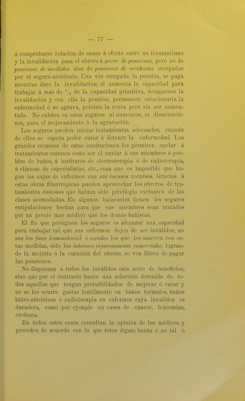 ú comprobarse relación de causa á efecto entre un traumatismo y la invalidación pasa el obrero á go^ar de pensiones, pero no de pensiones de inválidos sino de pensiones de accidentes otorgadas por el seguro-accidente. Una vez otorgada la pensión, se paga mientras dure la invalidación; si aumenta la capacidad para trabajar á más de Vs de la capacidad primitiva, desaparece la invalidación y con ella la pensión; permanece estacionaria la enfermedad ó se agrava, persiste la renta pero sin ser aumen- tada. No existen en estos seguros ni aumentos, ni disminucio- nes, para el mejoramiento ó la agravación. Los seguros pueden iniciar tratamientos adecuados, cuando de ellos se espera poder curar ó detener la enfermedad. Los grandes recursos de estas instituciones les permiten apelar á tratamientos costosos como ser el enviar á sus miembros á pue- blos de baños, á institutos de electroterapia ó de radioterapia, á clínicas de especialistas, etc., cosa que es imposible que ha- gan las cajas de enfermos con sus escasos recursos. Gracias á estas obras filantrópicas pueden aprovechar los obreros de tra- tamientos costosos que habían sido privilegio exclusivo de las clases acomodadas. En algunos balnearios tienen los seguros estipulaciones hechas para que sus miembros sean tratados por un precio mas módico que los demás bañistas. El ñn que persiguen los seguros es alcanzar una capacidad para trabajar tal, que sus enfermos dejen de ser inválidos; no son los fines humanitarios ó sociales los que los mueven con es- tas medidas, sido los intereses ricjurosamente comerciales; logran- do la mejoría ó la curación del obrero, se ven libres de pagar las pensiones. No dispensan á todos los inválidos esta serie de beneficios, sino que por el contrario hacen una selección detenida de to- dos aquellos que tengan probabilidades de mejorar ó curar y no se les ocurre gastar inútilmente en baños termales, baños hidro-eléctricos ó radioterapia en enfermos cuya invalidez es duradera, como por ejemplo en casos de cáncei-, leucemias, etcétera. En todos estos casos consultan la opinión de los médicos y proceden de acuerdo con lo que éstos digan; harán ó no tal ó