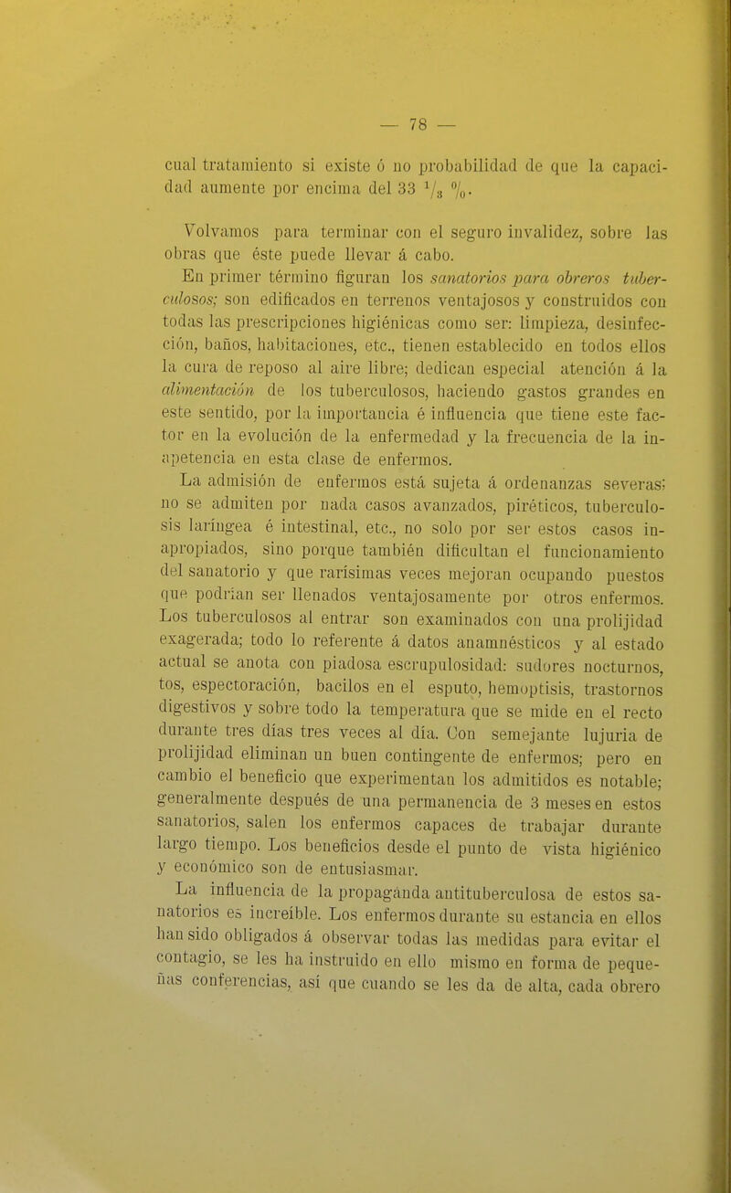 cual tratamiento si existe ó no probabilidad de que la capaci- dad aumente por encima del 33 7o- Volvamos para terminar con el seguro invalidez, sobre las obras que éste puede llevar á cabo. En primer término figuran los sanatorios para obreros tuber- culosos; son edificados en terrenos ventajosos y construidos con todas las prescripciones higiénicas como ser: limpieza, desinfec- ción, baños, habitaciones, etc., tienen establecido en todos ellos la cura de reposo al aire libre; dedican especial atención á la alimentación de los tuberculosos, haciendo gastos grandes en este sentido, por la importancia é influencia que tiene este fac- tor en la evolución de la enfermedad y la frecuencia de la in- apetencia en esta clase de enfermos. La admisión de enfermos está sujeta á ordenanzas severas; no se admiten por nada casos avanzados, piréticos, tuberculo- sis laríngea é intestinal, etc., no solo por ser estos casos in- apropiados, sino porque también dificultan el funcionamiento del sanatorio y que rarísimas veces mejoran ocupando puestos que podrían ser llenados ventajosamente por otros enfermos. Los tuberculosos al entrar son examinados con una prolijidad exagerada; todo lo referente á datos anamnésticos y al estado actual se anota con piadosa escrupulosidad: sudores nocturnos, tos, espectoración, bacilos en el esputo, hemoptisis, trastornos digestivos y sobre todo la temperatura que se mide en el recto durante tres días tres veces al día. Con semejante lujuria de prolijidad eliminan un buen contingente de enfermos; pero en cambio el beneficio que experimentan los admitidos es notable; generalmente después de una permanencia de 3 meses en estos sanatorios, salen los enfermos capaces de trabajar durante largo tiempo. Los beneficios desde el punto de vista higiénico y económico son de entusiasmar. La influencia de la propaganda antituberculosa de estos sa- natorios e¿ increíble. Los enfermos durante su estancia en ellos han sido obligados á observar todas las medidas para evitar el contagio, se les ha instruido en ello mismo en forma de peque- ñas conferencias, así que cuando se les da de alta, cada obrero