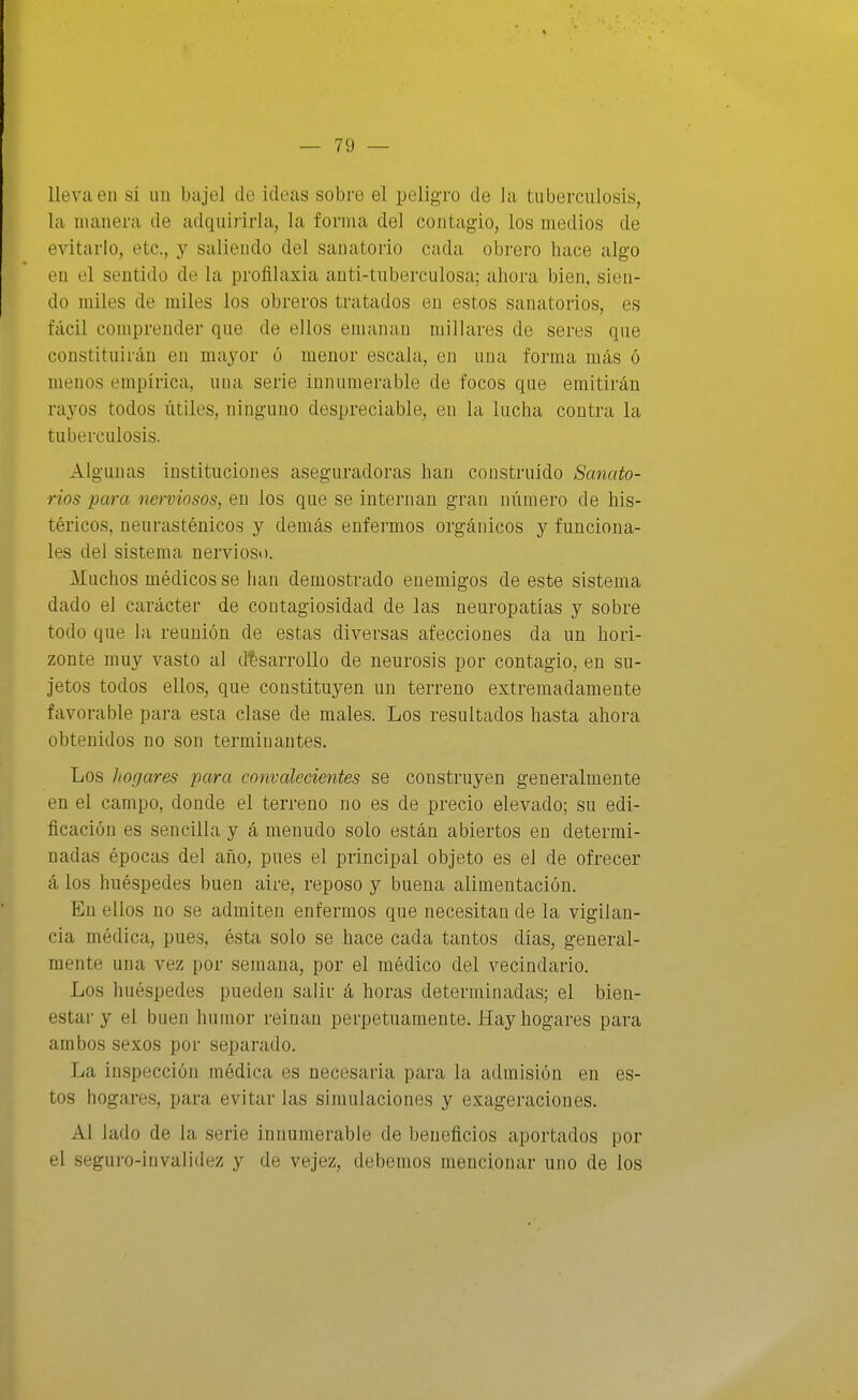 lleva en si un bajel de ideas sobre el peligro de la tuberculosis, la manera de adquirirla, la forma del contagio, los medios de evitarlo, etc., y salieudo del sanatorio cada obrero hace algo en el sentido de la profilaxia anti-tuberculosa; ahora bien, sien- do railes de miles los obreros tratados en estos sanatorios, es fácil comprender que de ellos emanan millares de seres que constituirán en mayor ó menor escala, en una forma más ó menos empírica, uua serie innumerable de focos que emitirán rayos todos útiles, ninguno despreciable, en la lucha contra la tuberculosis. Algunas instituciones aseguradoras han construido Sanato- rios para nerviosos, en los que se internan gran número de his- téricos, neurasténicos y demás enfermos orgánicos y funciona- les del sistema nervioso. Muchos médicos se han demostrado enemigos de este sistema dado el carácter de contagiosidad de las neuropatías y sobre todo que la reunión de estas diversas afecciones da un hori- zonte muy vasto al desarrollo de neurosis por contagio, en su- jetos todos ellos, que constituyen un terreno extremadamente favorable para esta clase de males. Los resultados hasta ahora obtenidos no son terminantes. Los hogares para convalecientes se construyen generalmente en el campo, donde el terreno no es de precio elevado; su edi- ficación es sencilla y á menudo solo están abiertos en determi- nadas épocas del año, pues el principal objeto es el de ofrecer á los huéspedes buen aire, reposo y buena alimentación. En ellos no se admiten enfermos que necesitando la vigilan- cia médica, pues, ésta solo se hace cada tantos días, general- mente una vez por semana, por el médico del vecindario. Los huéspedes pueden salir á horas determinadas; el bien- estar y el buen humor reinan perpetuamente. Hay hogares para ambos sexos por separado. La inspección médica es necesaria para la admisión en es- tos hogares, para evitar las simulaciones y exageraciones. Al lado de la serie innumerable de beneficios aportados por el seguro-invalidez y de vejez, debemos mencionar uno de los