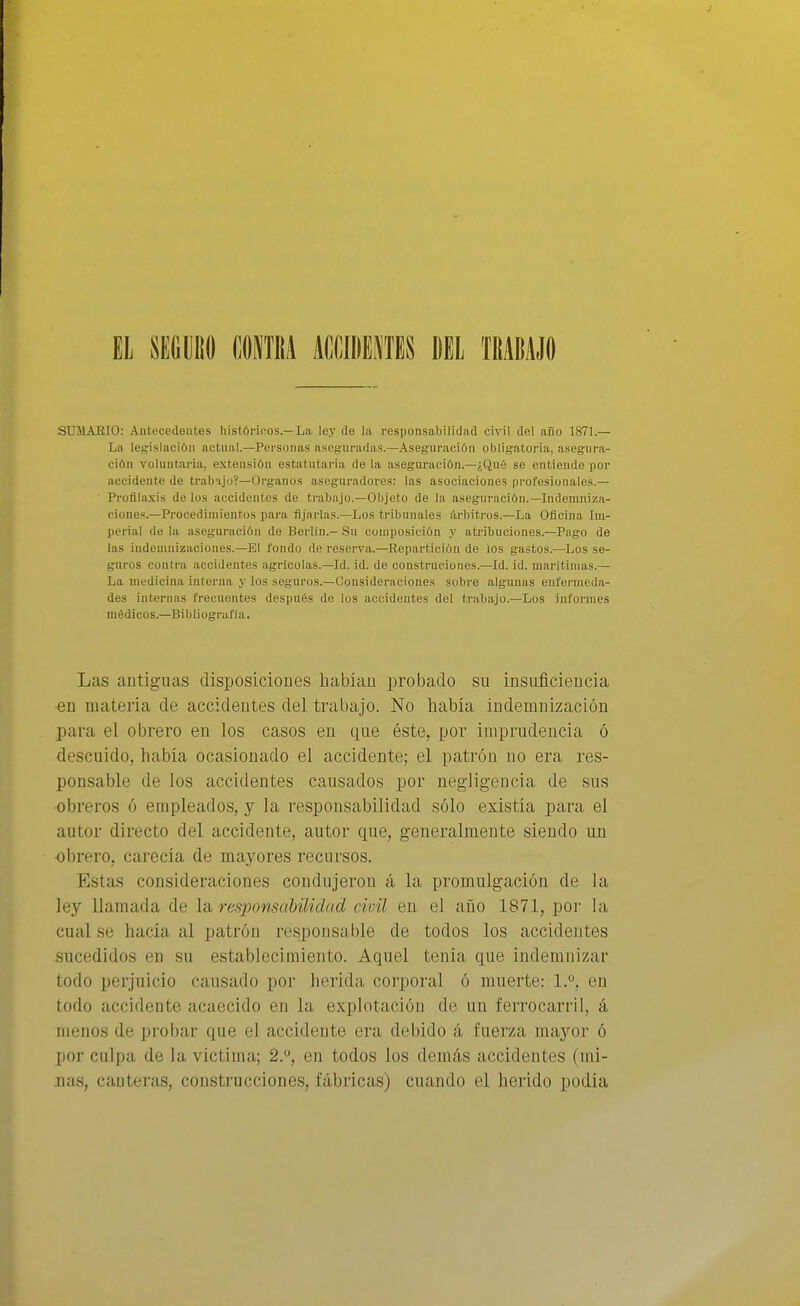 El SECUiifl (,mu kwwmu mí tmm SUMARIO: Antecedentes histórinos.—La ley de la responsabilidad civil dol año 1871.— La legislación actual.—Personas aseguradas.—Aseguración obligatoria, asegura- ción voluntaria, e.xtensión estatutai'ia do la asegimición.—¿Qué se entiende por accidente de trab-ijo?—Organos aseguradores: las asociacioues prol'esionale.s.— ■ Profilaxis de los accidentes do trabajo.—Objeto de la aseguración.—Indemniza- ciones.—Procedimientos para Ajarlas.—Los tribunales árbitros.—La Oficina Im- perial de la aseguración de Berlín.- Su composición y atiñbuciones.—Pago de las indemnizaciones.—El fondo de reserva.—Repartición de ios gastos.—Los se- guros contra accidentes agrícolas.—Id. id. de construeiones.—Id. id. marítimas.— La medicina interna y los seguros.—Consideraciones sobre algunas enfermeda- des internas frecuentes después de los accidentes del trabajo.-Los informes médicos.—Bibliografía. Las antiguas disposiciones habían probado su insuficiencia •en materia de accidentes del trabajo. No había indemnización para el obrero en los casos en que éste, por imprudencia ó descuido, había ocasionado el accidente; el patrón no era res- ponsable de los accidentes causados por negligencia de sus obreros ó empleados, y la responsabilidad sólo existía para el autor directo del accidente, autor que, generalmente siendo un obrero, carecía de mayores recursos. Estas consideraciones condujeron á la promulgación de la ley llamada de la responsabilidad civil en el año 1871, poi' la cual se hacía al patrón responsable de todos los accidentes sucedidos en su establecimiento. Aquel tenía que indemnizar todo perjuicio causado por herida corporal ó muerte: 1.°, en todo accidente acaecido en la explotación de un ferrocarril, á menos de probar que el accidente era debido á fuerza mayor ó por culpa de la víctima; 2.^, en todos los demás accidentes (mi- nas, canteras, construcciones, fábricas) cuando el herido podía