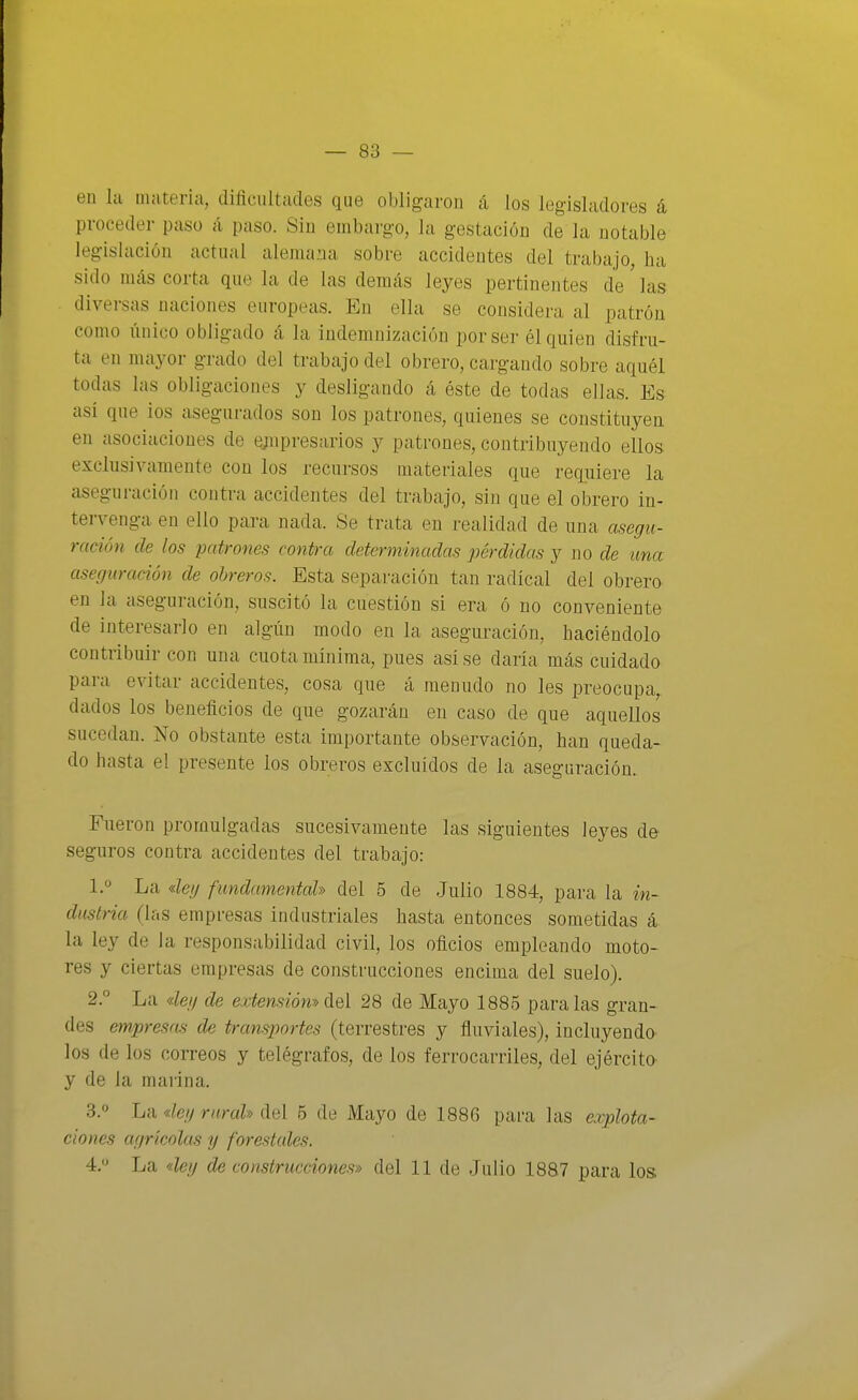en Ici Qiateria, dificultades que obligaron á los legisladores á proceder paso á paso. Siu embargo, la gestación de la notable legislación actual alema.'ja sobre accidentes del trabajo, ha sido más corta que la de las demás leyes pertinentes de las divei-sas naciones europeas. En ella se considera al patrón como único obligado á la indemnización por ser él quien disfru- ta en mayor grado del trabajo del obrero, cargando sobre aquél todas las obligaciones y desligando á éste de todas ellas. Es así que ios asegurados son los patrones, quienes se constituyen en asociaciones de (í;iipresarios y patrones, contribuyendo ellos exclusivamente con los recursos materiales que requiere la aseguración contra accidentes del trabajo, sin que el obrero in- tervenga en ello para nada. Se trata en realidad de una asegu- ración de los patrones contra determinadas pérdidas y no de una aseguración de obreros. Esta separación tan radical del obrero en la aseguración, suscitó la cuestión si era ó no conveniente de interesarlo en algún modo en la aseguración, haciéndolo contribuir con una cuota mínima, pues así se daría más cuidado para evitar accidentes, cosa que á menudo no les preocupa, dados los beneficios de que gozarán en caso de que aquellos sucedan. No obstante esta importante observación, han queda- do hasta el presente los obreros excluidos de la aseguración. Fueron promulgadas sucesivamente las siguientes leyes de- seguros contra accidentes del trabajo: 1. '' La «leg fundamental» del 5 de Julio 1884, para la in- dustria (las empresas industriales hasta entonces sometidas á la ley de la responsabilidad civil, los oficios empleando moto- res y ciertas empresas de construcciones encima del suelo). 2. ° La deg de extensión-» del 28 de Mayo 1885 paralas gran- des empresas de transportes (terrestres y fluviales), incluyéndo- los de los correos y telégrafos, de los ferrocarriles, del ejércita y de la marina. 3. » La «fe/y rural» del 5 de Mayo de 1886 para las explota- ciones agrícolas y forestales. 4.  La 4ey de construcciones» del 11 de Julio 1887 para los