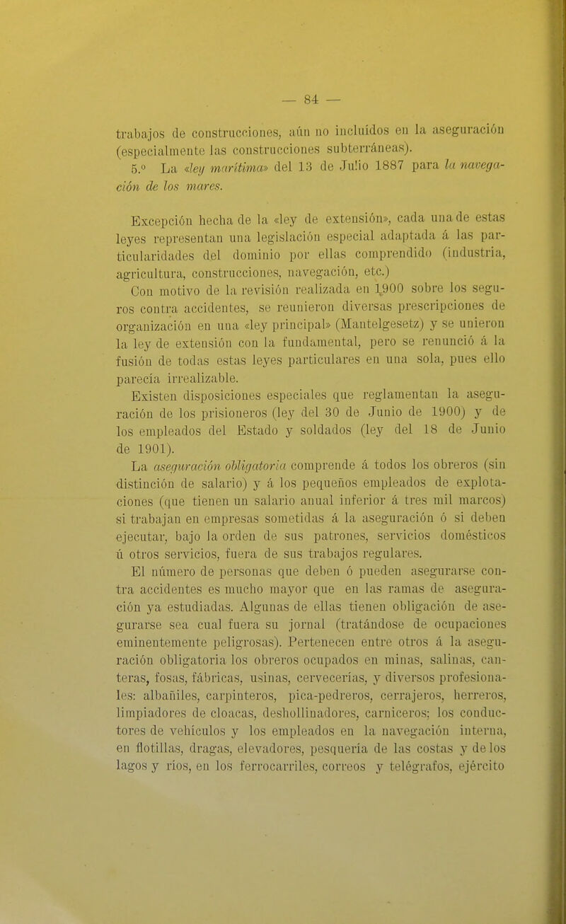 trabajos de construcciones, aún no incluidos en la aseguración (especialmente las construcciones subterráneas). 5.0 La dey marítima» del 13 de JuÜo 1887 para la navega- ción de los mares. Excepción hecha de la «ley de extensión», cada una de estas leyes representan una legislación especial adaptada á las par- ticularidades del dominio por ellas comprendido (industria, agricultura, construcciones, navegación, etc.) Con motivo de la revisión realizada en 1900 sobre los segu- ros contra accidentes, se reunieron diversas prescripciones de organización en una «ley principal» (Mantelgesetz) y se unieron la ley de extensión con la fundamental, pero se renunció á la fusión de todas estas leyes particulares en una sola, pues ello parecía irrealizable. Existen disposiciones especiales que reglamentan la asegu- ración de los prisioneros (ley del 30 de Junio de 1900) y de los empleados del Estado y soldados (ley del 18 de Junio de 1901). La aseguración oUigatoria comprende á todos los obreros (sin distinción de salario) y á los pequeños empleados de explota- ciones (que tienen un salario anual inferior á tres mil marcos) si trabajan en empresas sometidas á la aseguración ó si deben ejecutar, bajo la orden de sus patrones, servicios domésticos íi otros servicios, fuera de sus trabajos regulares. El número de personas que deben ó pueden asegurarse con- tra accidentes es mucho mayor que en las ramas de asegura- ción ya estudiadas. Algunas de ellas tienen obligación de ase- gurarse sea cual fuera su jornal (tratándose de ocupaciones eminentemente peligrosas). Pertenecen entre otros á la asegu- ración obligatoria los obreros ocupados en minas, saliniis, can- teras, fosas, fábricas, usinas, cervecerías, y diversos profesiona- les: albañiles, carpinteros, pica-pedreros, cerrajeros, herreros, limpiadores de cloacas, deshollinadores, carniceros; los conduc- tores de vehículos y los empleados en la navegación interna, en flotillas, dragas, elevadores, pesquería de las costas y délos lagos y ríos, en los ferrocarriles, correos y telégrafos, ejército