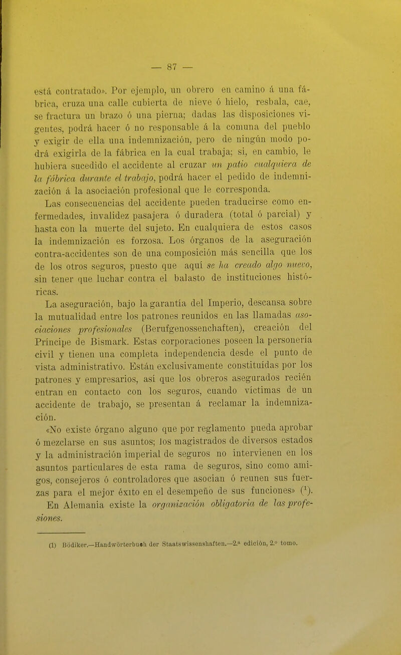 está contratado». Por ejeaiplo, un obrero en camino á una fá- brica, cruza una calle cubierta de nieve ó hielo, resbala, cae, se fractura un brazo ó una pierna; dadas las disposiciones vi- gentes, podrá hacer ó no responsable á la comuna del pueblo y exigir de ella una indemnización, pero de ningún modo po- drá exigirla de la fábrica en la cual trabaja; si, en cambio, le hubiera sucedido el accidente al crnzai- un patio cualquiera de la fábrica durante el trabajo, podrá hacer el pedido de indemni- zación á la asociación profesional que le corresponda. Las consecuencias del accidente pueden traducirse como en- fermedades, invalidez pasajera ó duradera (total ó parcial) y hasta con la muerte del sujeto. En cualquiera de estos casos la indemnización es forzosa. Los órganos de la aseguración contra-accidentes son de una composición más sencilla que los de los otros seguros, puesto que aqui se ha creado algo nuevo, sin tener que luchar contra el balasto de instituciones histó- ricas. La aseguración, bajo la garantía del Imperio, descansa sobre la mutualidad entre los patrones reunidos en las llamadas aso- ciaciones profesionales (Berufgenossenchaften), creación del Príncipe de Bismark. Estas corporaciones poseen la personería civil y tienen una completa independencia desde el punto de vista administrativo. Están exclusivamente constituidas por los patrones y empresarios, así que los obreros asegurados recién entran en contacto con los seguros, cuando víctimas de un accidente de trabajo, se presentan á reclamar la indemniza- ción. «No existe órgano alguno que por reglamento pueda aprobar ó mezclarse en sus asuntos; Jos magistrados de diversos estados y la administración imperial de seguros no intervienen en los asuntos particulares de esta rama de seguros, sino como ami- gos, consejeros ó controladores que asocian ó reúnen sus fuer- zas para el mejor éxito en el desempeño de sus funciones» (i). En Alemania existe la organización obligatoria de las profe- siones. (1) tíodiker.—Handworterbuoh der Staatswissenghaften.—2. edición, 2. tomo.