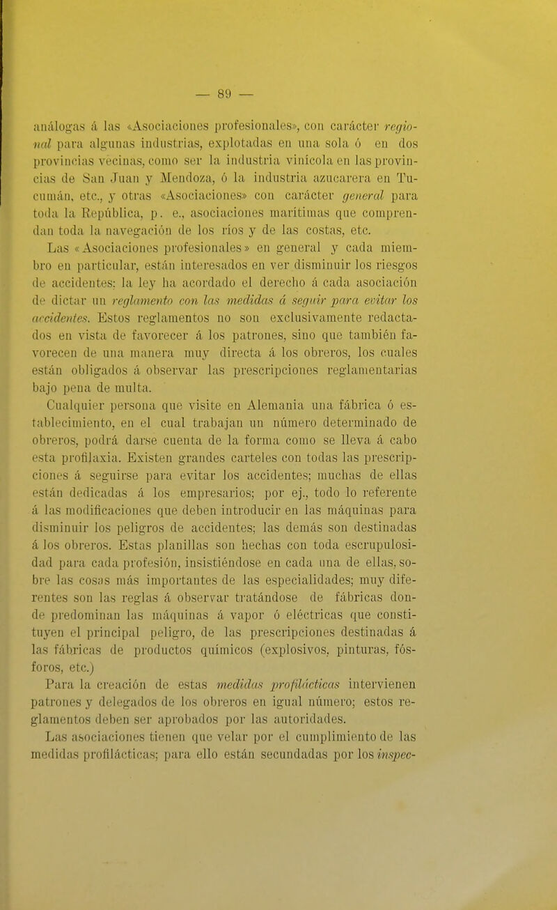 análogas á las <vAsociaciones profesionales», con carácter regio- nal para algunas industrias, explotadas en una sola ó en dos provincias veciuiis, como ser la industria vinicola en las provin- cias de San Juan y Mendoza, ó la industria azucarera en Tu- cuinán, etc., y otras «Asociaciones» con carácter general para toda la República, p. e., asociaciones maritimas que compren- dan toda la navegación de los rios y de las costas, etc. Las «Asociaciones profesionales» en general y cada miem- bro en particular, están interesados en ver disminuir los riesgos de accidentes; la ley ha acordado el derecho á cada asociación de dictar un reglamento con las medidas á seguir para evitar los accidentes. Estos reglamentos no son exclusivamente redacta- dos en vista de favorecer á los patrones, sino que también fa- vorecen de una manera muy directa á los obreros, los cuales están obligados á observar las prescripciones reglamentarias bajo pena de multa. Cualquier persona que visite en Alemania una fábrica ó es- tablecimiento, en el cual trabajan un número determinado de obreros, podrá darse cuenta de la forma como se lleva á cabo esta profilaxia. Existen grandes carteles con todas las prescrip- ciones á seguirse para evitar los accidentes; muchas de ellas están dedicadas á los empresarios; por ej., todo lo referente á las modificaciones que deben introducir en las máquinas para disminuir los peligros de accidentes; las demás son destinadas á los obreros. Estas planillas son hechas con toda escrupulosi- dad para cada profesión, insistiéndose en cada una de ellas, so- bre las cosas más importantes de las especialidades; muy dife- rentes son las reglas á observar tratándose de fábricas don- de predominan las máquinas á vapor ó eléctricas que consti- tuyen el principal peligro, de las prescripciones destinadas á las fábricas de productos químicos (explosivos, pinturas, fós- foros, etc.) Para la creación de estas medidas profilácticas intervienen patrones y delegados de los obreros en igual número; estos re- glamentos deben ser aprobados por las autoridades. Las asociaciones tienen que velar por el cumplimiento de las medidas profilácticas; para ello están secundadas por los ¿Ji.spec-