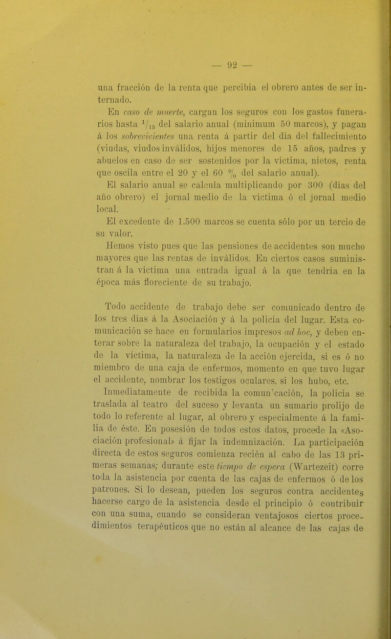 una fracción de la renta que percibía el obrero antes de ser in- ternado. En caso de muerte, cargan los seguros con los gastos funera- rios hasta ^/i6 del salario anuíil (niínimum 50 marcos), y pagan á los sobrevivientes una renta á partir del día del fallecimiento (viudas, viudos inválidos, hijos menores de 15 años, padres y abuelos en caso de ser sostenidos por la víctima, nietos, renta que oscila entre el 20 y el 60 7o f^el salario anual). El salario anual se calcula multiplicando por 300 (días del año obrero) el jornal medio de la víctima ó el jornal medio local. El excedente de 1.500 marcos se cuenta sólo por un tercio de su valor. Hemos visto pues que las pensiones de accidentes son mucho mayores que las rentas de inválidos. En ciertos casos suminis- tran á la víctima una entrada igual á la que tendría en la época más floreciente de su trabajo. Todo accidente de trabajo debe ser comunicado dentro de los tres días á la Asociación y á la policía del lugar. Esta co- municación se hace en formularios impresos ad hoc, y deben en- terar sobre la naturaleza del trabajo, la ocupación y el estado de la víctima, la naturaleza de la acción ejercida, si es ó no miembro de una caja de enfermos, momento en que tuvo lugar el accidente, nombrar los testigos oculares, si los hubo, etc. Inmediatamente de recibida la comúncación, la policía se traslada al teatro del suceso y levanta un sumario prolijo de todo lo referente al lugar, al obrero y especialmente á la fami- lia de éste. En posesión de todos estos datos, procede la «Aso- ciación profesional» á fijar la indemnización. La participación directa de estos seguros comienza recién al cabo de las 13 pri- meras semanas; durante este tiempo de espera (Wartezeit) corre toda la asistencia por cuenta de las cajas de enfermos ó de los patrones. Si lo desean, pueden los seguros contra accidentes hacerse cargo de la asistencia desde el principio ó contribuir con una suma, cuando se consideran A^entajosos ciertos proce- dimientos terapéuticos que no están al alcance de las cajas de