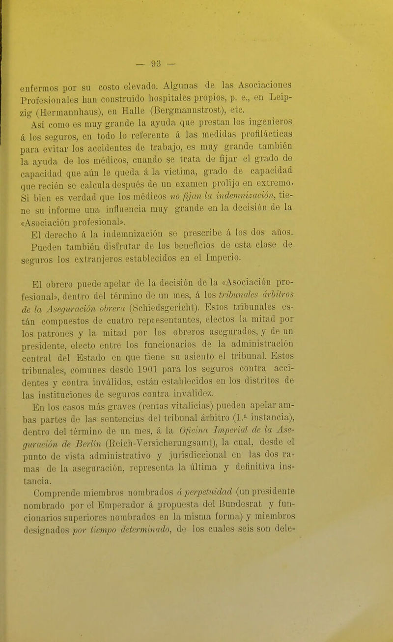 enfermos por su costo elevado. Algunas de las Asociaciones Profesionales han construido hospitales propios, p. e., en Leip- zig (Hermannhaus), en Halle (Bergniaunstrost), etc. así como es muy grande la ayuda que prestan los ingenieros á los seguros, en todo lo referente á, las medidas profilácticas para evitar los accidentes de trabajo, es muy grande también la ayuda de los médicos, cuando se trata de fijar el grado de capacidad que aún le queda á la víctima, grado de capacidad que recién se calcula después de un examen prolijo en extremo. Si bien es verdad que los médicos no fijan la indemnización, tie- ne su informe una influencia muy grande en la decisión de la «Asociación profesional». El derecho á la indemnización se prescribe á los dos años. Pueden también disfrutar de los beneficios de esta clase de seguros los extranjeros establecidos en el Imperio. El obrero puede apelar de la decisión de la «Asociación pro- fesional», dentro del término de un mes, á los tribunales árhUros de Ja Aseguración obrera (Scliiedsgericht). Estos tribunales es- tán compuestos de cuatro repiesentantes, electos la mitad por los patrones y la mitad por los obreros asegurados, y de un presidente, electo entre los funcionarios de la administración central del Estado en que tiene su asiento el tribunal. Estos tribunales, comunes desde 1901 para los seguros contra acci- dentes y contra inválidos, están establecidos en los distritos de las instituciones de seguros contra invalidez. En los casos más graves (rentas vitalicias) pueden apelar am- bas partes de las sentencias del tribunal árbitro (1^ instancia), dentro del término de un mes, á la 0/ícina Imperial de la Ase- guración de Berlín (Reich-Versicherungsaint), la cual, desde el punto de vista administrativo y jurisdiccional en las dos ra- mas de la aseguración, representa la última y definitiva ins- tancia. Comprende miembros nombrados á perpetuidad (un presidente nombrado por el Emperador á propuesta del Bundesrat y fun- cionarios superiores nombrados en la misma forma) y miembros designados por tiempo determinado, de los cuales seis son dele-