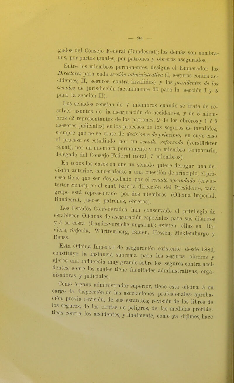 gados del Consejo Federal (Bundesratj; los demás son nombra- dos, por partes iguales, por patrones y obreros asegurados. Entre los miembros permanentes, designa el Emperador: los Directores para cada sección administrativa (I, seguros contra ac- cidentes; II, seguros contra invalidez) y los presidentes de los senados de jurisdicción (actualmente 20 para la sección I y 5 para la sección II). Los senados constan de 7 miembros cuando se trata de re- solver asuntos de la aseguración de accidentes, y de o miem- bros (2 representantes de los patrones, 2 de los obreros y 1 ó 2 asesores judiciales) en los procesos de los seguros de invalidez, siempre que no se trate de decisiones de principio, en cuyo caso el proceso es estudiado por un senado reforzado (verstéirkter tíenat), por un miembro permanente y un miembro temporario delegado del Consejo Federal (total, 7 miembros). En todos los casos en que un senado quiere derogar una de- cisión anterior, concerniente á una cuestión de principio el pro- ceso tiene que ser despachado por el senado acjrandado (erwei- terter Senat), en el cual, bajo la dirección del Presidente, cada grupo esta representado por dos miembros (Oflcina Imperial Bundesrat, jueces, patrones, obreros). ' Los Estados Confederados han conservado el privilegio de establecer Oficinas de aseguración especiales para sus distritos y a su costa (Landesversicherungsamt): existen ellas en Ba- viera, «ajenia, Württemberg, Badén, Hessen, Meklemburgo y Reuss. Esta Oficina Imperial de aseguración existente desde 1884, constituye la instancia suprema para los seguros obreros y ejerce una influencia muy grande sobre los seguros contra acci- dentes, sobre los cuales tiene facultades administrativas, oro-a- nizadorus y judiciales. Como órgano administrador superior, tiene esta oficina á su cargo la inspección de las asociaciones profesionales: aproba- ción, previa revisión, de sus estatutos; revisión de los libros de os seguros, de las tarifas de peligros, de las medidas profilác- ticas contra los accidentes, y finalmente, como ya dijimos, hace