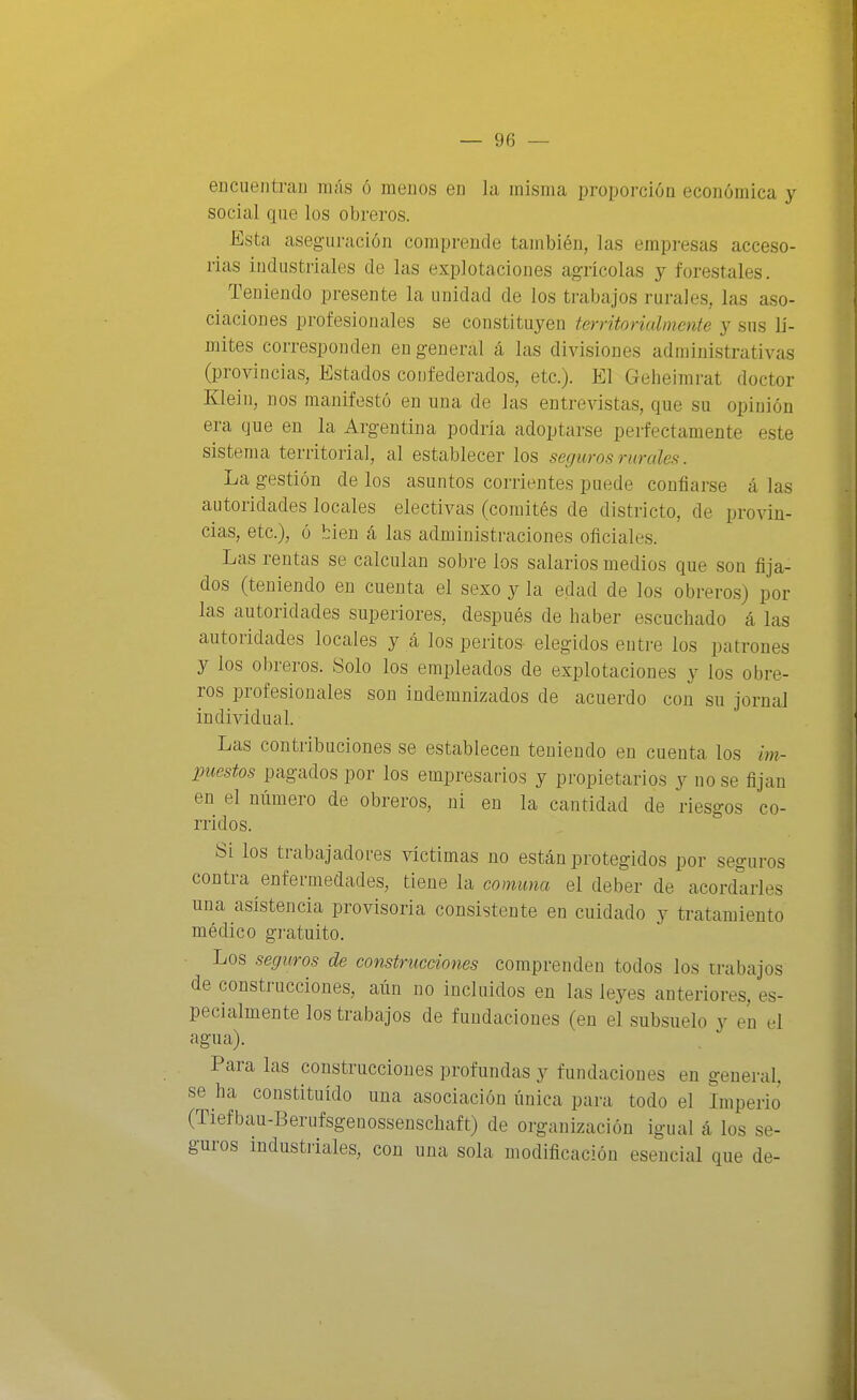 enciientrau más ó raeuos en la misma proporción económica y social que los obreros. Esta aseguración comprende también, las empresas acceso- rias industriales de las explotaciones agrícolas y forestales. Teniendo presente la unidad de los trabajos rurales, las aso- ciaciones profesionales se constituyen territoriahnente y sus D- mites corresponden en general á las divisiones administrativas (provincias, Estados confederados, etc.). El Geheimrat doctor Klein, nos manifestó en una de las entrevistas, que su opinión era que en la Argentina podría adoptarse perfectamente este sistema territorial, al establecer los seguros rurales. La gestión de los asuntos corrientes puede confiarse á las autoridades locales electivas (comités de districto, de provin- cias, etc.), ó bien cá las administraciones oficiales. Las rentas se calculan sobre los salarios medios que son fija- dos (teniendo en cuenta el sexo y la edad de los obreros) por las autoridades superiores, después de haber escuchado á las autoridades locales y cá los peritos elegidos entre los patrones y los obreros. Solo los empleados de explotaciones y los obre- ros profesionales son indemnizados de acuerdo con su jornal individual. Las contribuciones se establecen teniendo en cuenta los im- puestos pagados por los empresarios y propietarios y no se fijan en el número de obreros, ni en la cantidad de riesgos co- rridos. Si los trabajadores víctimas no están protegidos por seguros contra enfermedades, tiene la comuna el deber de acordarles una asistencia provisoria consistente en cuidado y tratamiento médico gratuito. Los seguros de construcciones comprenden todos los trabajos de construcciones, aún no incluidos en las leyes anteriores, es- pecialmente los trabajos de fundaciones (en el subsuelo y en el agua). Para las construcciones profundas y fundaciones en general, se ha constituido una asociación única para todo el Lnperio (Tiefbau-Berufsgenossenschaft) de organización igual á los se- guros industriales, con una sola modificación esencial que de-