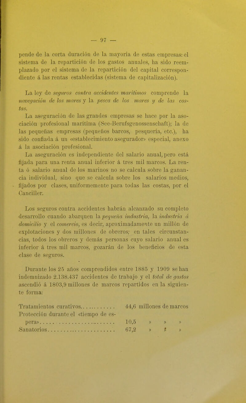 pende de la corta duración de la mayoría de estas empresas: el sistema de la repartición de los gastos anuales, ha sido reem- plazado por el sistema de la repartición del capital correspon- diente á las rentas establecidas (sistema de capitalización). La ley de seguros contra accidentes marítimos comprende la navegación de los mares y la pesca de los mares y de las cos- tas. La aseguración de las grandes empresas se hace por la aso- ciación profesional marítima (See-Bernfsgenossenschaft); la de las pequeñas empresas (pequeños barcos, pesquería, etc.), ha sido confiada á un «establecimiento asegurador» especial, anexo á la asociación profesional. La aseguración es independiente del salario anual, pero está fijada para una renta anual inferior á tres mil marcos. La ren- ta ó salario anual de los marinos no se calcula sobre la ganan- cia individual, sino que se calcula sobre los salarios medios, fijados por clases, uniformemente para todas las costas, por el Canciller. Los seguros contra accidentes habrán alcanzado su completo desarrollo cuando abarquen Vápequeña industria, la industria á domicilio y el comercio, es decir, aproximadamente un millón de explotaciones y dos millones de obreros; en tales circunstan- cias, todos los obreros y demás personas cuyo salario anual es inferior á tres mil marcos, gozarán de los beneficios de esta clase de seguros. Durante los 25 años comprendidos entre 1886 y 1909 se han indemnizado 2.1.38.437 accidentes de trabajo y el total de gastos ascendió á 1803,9 millones de marcos repartidos en la siguien- te forma: Tratamientos curativos 44,6 millones de marcos Protección durante el «tiempo de es- pera» 10,5 » » » Sanatorios 67,2 » >5 »