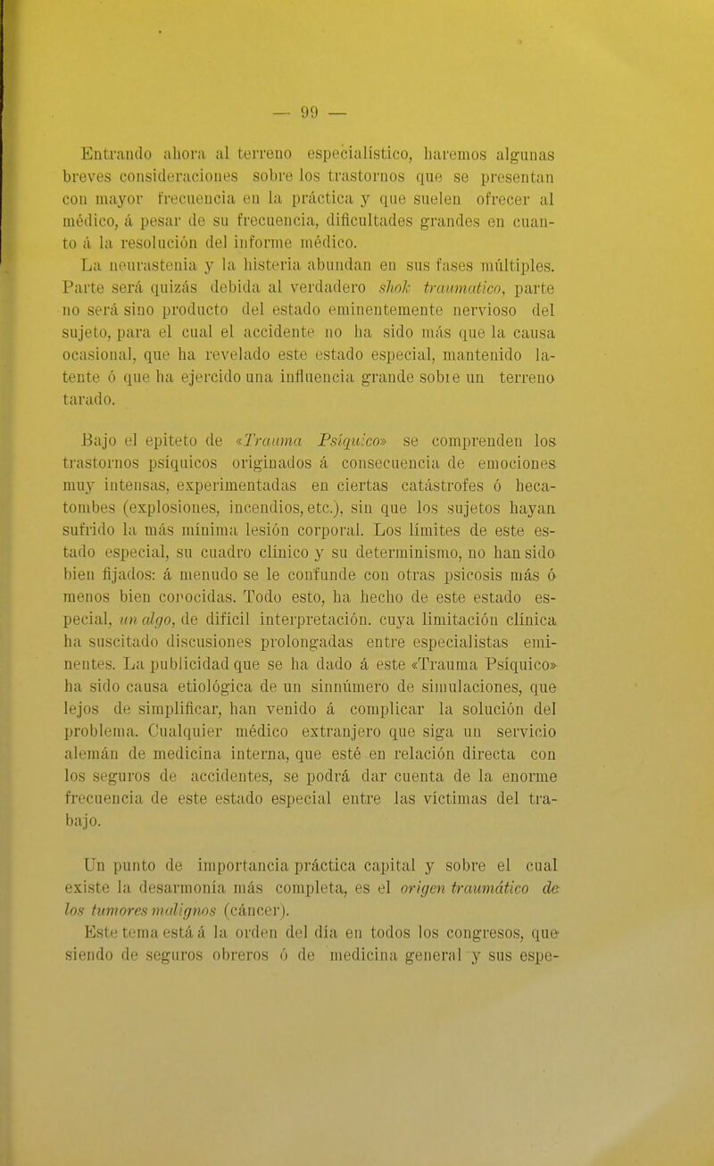 Entrando ahora al terreno especialístico, haremos algunas breves consideraciones sobre los trastornos que se presentan con mayor frecuencia en la práctica y que suelen ofrecer al médico, á pesar de su frecuencia, dificultades grandes en cuan- to á la resolución del informe médico. La nenrastenia y la histeria abundan en sus fases múltiples. Parte será quizás debida al verdadero sJioh traumático, parte no será sino producto del estado eminentemente nervioso del sujeto, para el cual el accidente no ha sido más que la causa ocasiona], que ha revehido este estado especial, mantenido la- tente ó que ha ejercido una influencia grande sobie un terrena tarado. Bajo el epiteto de «Trauma Psíquico» se comprenden los trastornos psíquicos originados á consecuencia de euiociones muy intensas, experimentadas en ciertas catástrofes ó heca- tombes (explosiones, incendios, etc.), sin que los sujetos hayan sufrido la más mínima lesión corporal. Los límites de este es- tado especial, su cuadro clínico y su determinismo, no han sido bien fijados: á menudo se le confunde con otras psicosis más ó menos bien corocidas. Todo esto, ha hecho de este estado es- pecial, un algo, de difícil interpretación, cuya limitación clínica ha suscitado discusiones prolongadas entre especialistas emi- nentes. La publicidad que se ha dado á este «Trauma Psíquico» ha sido causa etiológica de un sinnúmero de simulaciones, que lejos de simplificar, han venido á complicar la solución del problema. Cualquier médico extranjero que siga un servicio alemán de medicina interna, que esté en relación directa con los seguros de accidentes, se podrá dar cuenta de la enorme frecuencia de este estado especial entre las víctimas del ti-a- bajo. Un punto de importancia práctica capital y sobre el cual existe la desarmonía más completa, es el origen traumático de los tumores malignos (cáncer). Este tema está á la orden del día en todos los congresos, que siendo de seguros obreros ó de niedicina general y sus espe-