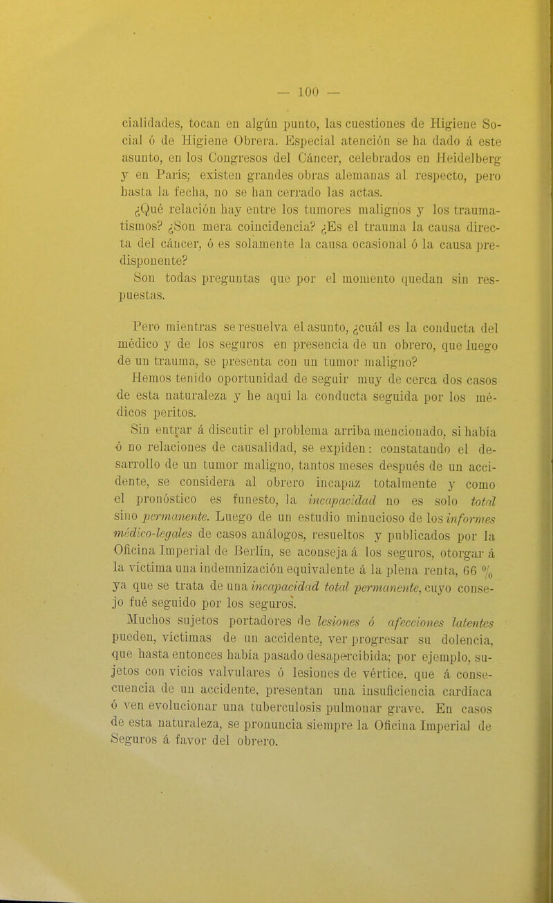 cialidades, tocan en algún punto, las cuestiones de Higiene So- cial ó de Higiene Obrera. Especial atención se ha dado á este asunto, en los Congresos del Cáncer, celebrados en HeideJberg en París; existen grandes obras alemanas al respecto, pero hasta la fecha, no se han cerrado las actas. ¿Qué relación hay entre los tumores malignos y los trauma- tismos? ¿Son mera coincidencia? ¿Es el trauma la causa direc- ta del cáncer, ó es solamente la causa ocasional ó la causa pre- disponente? !Sou todas preguntas que por el momento quedan sin res- puestas. Pero mientras se resuelva el asunto, ¿cuál es la conducta del médico y de los seguros en presencia de un obrero, que luego de un trauma, se presenta con un tumor maligno? Hemos tenido oportunidad de seguir muy de cerca dos casos de esta naturaleza y he aquí la conducta seguida por los mé- dicos peritos. Sin entrar á discutir el problema arriba mencionado, si había ó no relaciones de causalidad, se expiden: constatando el de- sarrollo de un tumor maligno, tantos meses después de un acci- dente, se considera al obrero incapaz totalmente y como €l pronóstico es funesto, la incapacidad no es solo total sino permanente. Luego de un estudio minucioso de losinfonues médico-legales de casos análogos, resueltos y publicados por la Oficina Imperial de Berlín, se aconseja á los seguros, otorgar á la víctima una indemnización equivalente á la plena renta, 66 % ya que se trata de una incapacidad total permanente, cuyo conse- jo fué seguido por los seguros. Muchos sujetos portadores de lesiones ó afecciones latentes pueden, víctimas de un accidente, ver progresar su dolencia, que hasta entonces había pasado desape-rcibida; por ejemplo, su- jetos con vicios valvulares ó lesiones de vértice, que á conse- cuencia de un accidente, presentan una insuficiencia cardíaca ó ven evolucionar una tuberculosis pulmonar grave. En casos de esta naturaleza, se pronuncia siempre la Oficina Imperial de Seguros á favor del obrero.