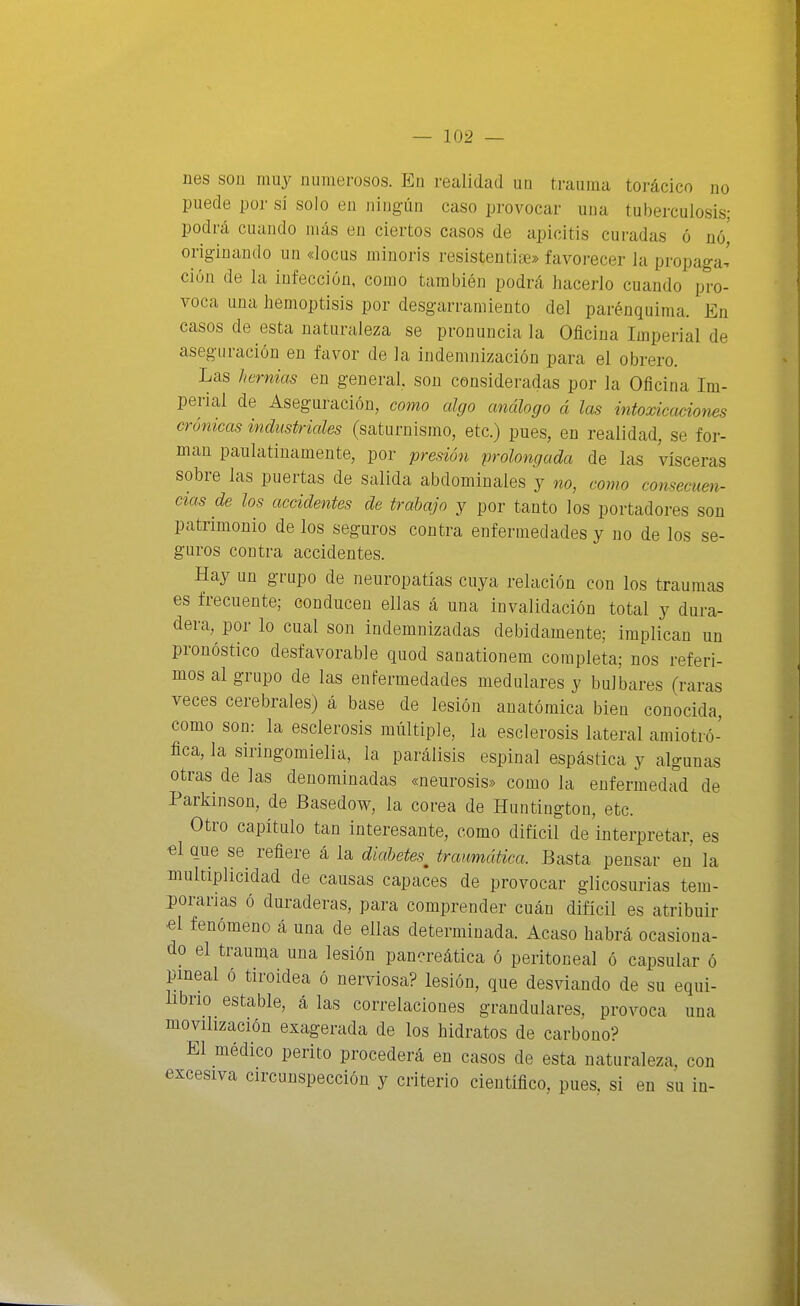 nes son muy numerosos. En realidad un trauma torácico no puede por sí solo en ningún caso provocar una tuberculosis; podrá cuando más en ciertos casos de apicitis curadas ó nó,' originando un «locus minoris resistentise» favorecer la propaga,' ción de la infección, como también podrá hacerlo cuando pro- voca una hemoptisis por desgarramiento del parénquima. En casos de esta naturaleza se pronuncia la Oficina Imperial de aseguración en favor de la indemnización para el obrero. Las hermas en general son consideradas por la Oficina Im- perial de Aseguración, como algo análogo á las intoxicaciones crónicas industriales (saturnismo, etc.) pues, en realidad, se for- man paulatinamente, por presión prolongada de las visceras sobre las puertas de salida abdominales y no, como consecuen- cias de los accidentes de trabajo y por tanto los portadores son patrimonio de los seguros contra enfermedades y no de los se- guros contra accidentes. Hay un grupo de neuropatías cuya relación con los traumas es frecuente; conducen ellas á una invalidación total y dura- dera, por lo cual son indemnizadas debidamente; implican un pronóstico desfavorable quod sanationem completa; nos referi- mos al grupo de las enfermedades medulares y bul bares (raras veces cerebrales) á base de lesión anatómica bien conocida, como son: la esclerosis múltiple, la esclerosis lateral amiotró- fica, la siringomielia, la parálisis espinal espástica y algunas otras de las denominadas «neurosis» como la enfermedad de Parkinson, de Basedoví^, la corea de Huntington, etc. Otro capítulo tan interesante, como difícil de interpretar, es €l que se^ refiere á la diabetes^ traumática. Basta pensar en la multiplicidad de causas capaces de provocar glicosurias tem- porarias ó duraderas, para comprender cuán difícil es atribuir «1 fenómeno á una de ellas determinada. Acaso habrá ocasiona- do el trauma una lesión pancreática ó peritoneal ó capsular ó pineal ó tiroidea ó nerviosa? lesión, que desviando de su equi- librio estable, á las correlaciones grandulares, provoca una movilización exagerada de los hidratos de carbono? El médico perito procederá en casos de esta naturaleza, con excesiva circunspección y criterio científico, pues, si en su in-