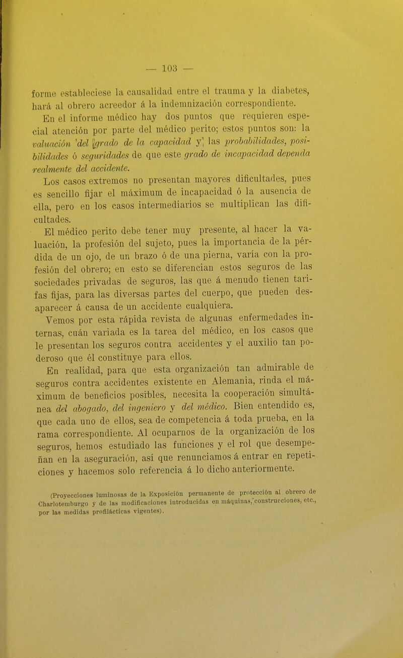 forme estableciese la causalidad entre el trauma y la diabetes, hará al obrero acreedor á la indemnización correspondiente. En el informe médico hay dos puntos que requieren espe- cial atención por parte del médico perito; estos puntos son: la valuación 'del Igrado de la capacidad j] las proMñlidades, posi- bilidades ó seguridades de que este grado de incapacidad dependa realmente del accidente. Los casos extremos no presentan mayores dificultades, pues es sencillo fijar el máximum de incapacidad ó la ausencia de ella, pero en los casos intermediarios se multiplican las difi- cultades. El médico perito debe tener muy presente, al hacer la va- luación, la profesión del sujeto, pues la importancia de la pér- dida de un ojo, de un brazo ó de una pierna, varia con la pro- fesión del obrero; en esto se diferencian estos seguros de las sociedades privadas de seguros, las que á menudo tienen tari- fas fijas, para las diversas partes del cuerpo, que pueden des- aparecer á causa de un accidente cualquiera. Vemos por esta rápida revista de algunas enfermedades in- ternas, cuán variada es la tarea del médico, en los casos que le presentan los seguros contra accidentes y el auxilio tan po- deroso que él constituye para ellos. En realidad, para que esta organización tan admirable de seguros contra accidentes existente en Alemania, rinda el má- ximum de beneficios posibles, necesita la cooperación simultá- nea del ahogado, del ingeniero y del médico. Bien entendido es, que cada uno de ellos, sea de competencia á toda prueba, en la rama correspondiente. Al ocuparnos de la organización de los seguros, hemos estudiado las funciones y el rol que desempe- ñan en la aseguración, asi que renunciamos á entrar en repeti- ciones y hacemos solo referencia á lo dicho anteriormente. (Proyecciones luminosas de la Exposición permanente de protección al obrero de Charloteniburgo y de las modificacioueB introducidas en máquinaSj'construcciones, etc., por las medidas profilácticas vigentes).